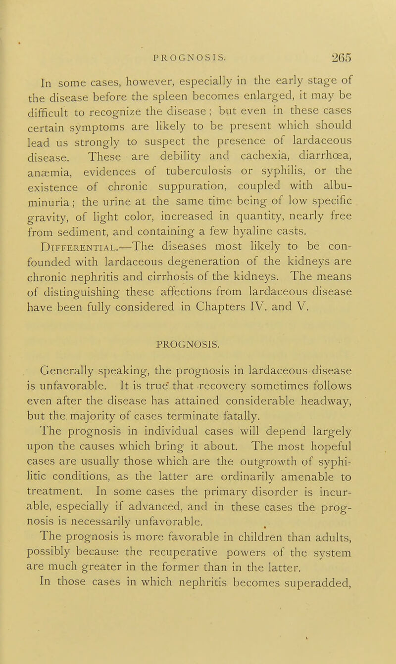 In some cases, however, especially in the early stage of the disease before the spleen becomes enlarged, it may be difficult to recognize the disease; but even in these cases certain symptoms are likely to be present which should lead us strongly to suspect the presence of lardaceous disease. These are debility and cachexia, diarrhoea, anzemia, evidences of tuberculosis or syphilis, or the existence of chronic suppuradon, coupled with albu- minuria ; the urine at the same titiie being of low specific gravity, of light color, increased in quantity, nearly free from sediment, and containing a few hyaline casts. Differential.—The diseases most likely to be con- founded with lardaceous degeneration of the kidneys are chronic nephrids and cirrhosis of the kidneys. The means of distineuishing- these affections from lardaceous disease have been fully considered in Chapters IV. and V. PROGNOSIS. Generally speaking, the prognosis in lardaceous disease is unfavorable. It is true' that recovery sometimes follows even after the disease has attained considerable headway, but the. majority of cases terminate fatally. The prognosis in individual cases will depend largely upon the causes which bring it about. The most hopeful cases are usually those which are the outgrowth of syphi- litic conditions, as the latter are ordinarily amenable to treatment. In some cases the primary disorder is incur- able, especially if advanced, and in these cases the prog- nosis is necessarily unfavorable. The prognosis is more favorable in children than adults, possibly because the recuperative powers of the system are much greater in the former than in the latter. In those cases in which nephritis becomes superadded.