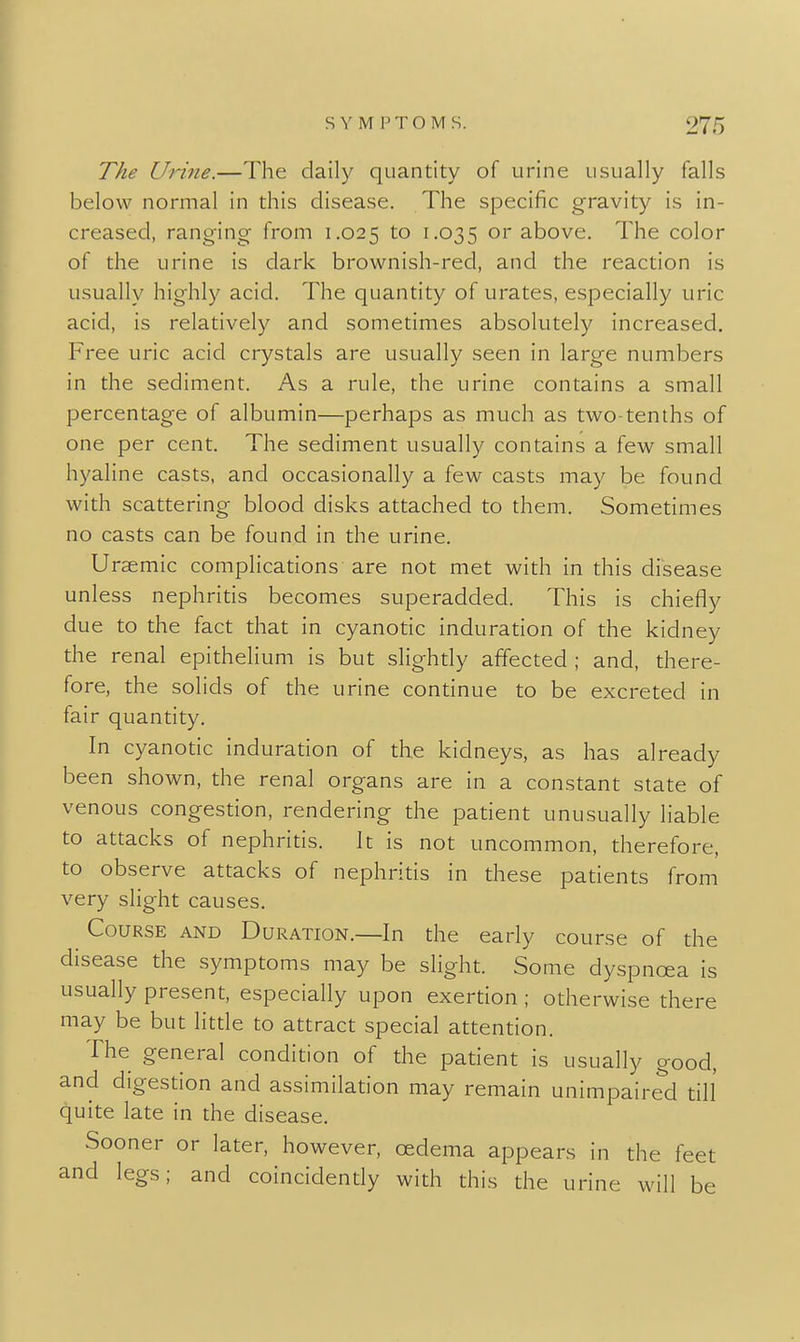 The Urine.—The daily quantity of urine usually falls below normal in this disease. The specific gravity is in- creased, ranging from 1.025 to 1.035 above. The color of the urine is dark brownish-red, and the reaction is usually highly acid. The quantity of urates, especially uric acid, is relatively and sometimes absolutely increased. Free uric acid crystals are usually seen in large numbers in the sediment. As a rule, the urine contains a small percentage of albumin—perhaps as much as two-tenths of one per cent. The sediment usually contains a few small hyaline casts, and occasionally a few casts may be found with scattering blood disks attached to them. Sometimes no casts can be found in the urine. Uraemic complications are not met with in this disease unless nephritis becomes superadded. This is chiefly due to the fact that in cyanotic induration of the kidney the renal epithelium is but slightly affected ; and, there- fore, the solids of the urine continue to be excreted in fair quantity. In cyanotic induration of the kidneys, as has already been shown, the renal organs are in a constant state of venous congestion, rendering the patient unusually liable to attacks of nephritis. It is not uncommon, therefore, to observe attacks of nephritis in these patients from very slight causes. Course and Duration.—In the early course of the disease the symptoms may be slight. Some dyspnoea is usually present, especially upon exertion ; otherwise there may be but litde to attract special attention. The general condition of the patient is usually good, and digestion and assimilation may remain unimpaired till' quite late in the disease. Sooner or later, however, oedema appears in the feet and legs; and coincidendy with this the urine will be