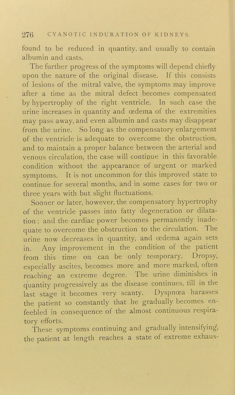 found to be reduced in quantity, and usually to contain albumin and casts. The further progress of the symptoms will depend chiefly upon the nature of the original disease. If this consists of lesions of the mitral valve, the symptoms may improve after a time as the mitral defect becomes compensated by hypertrophy of the right ventricle. In such case the urine increases in quantity and oedema of the extremities may pass away, and even albumin and casts may disappear from the urine. So long as the compensatory enlargement of the ventricle is adequate to overcome the obstruction, and to maintain a proper balance between the arterial and venous circulation, the case will continue in this favorable condition without the appearance of urgent or marked symptoms. It is not uncommon for this improved state to continue for several months, and in some cases for two or three years with but slight fluctuations. Sooner or later, however, the compensatory hypertrophy of the ventricle passes into fatty degeneration or dilata- tion ; and the cardiac power becomes permanently inade- quate to overcome the obstruction to the circulation. The urine now decreases in quantity, and oedema again sets in. Any improvement in the condition of the patient from this time on can be only temporary. Dropsy, especially ascites, becomes more and more marked, often reaching an extreme degree. The urine diminishes in quantity progressively as the disease continues, till in the last stage it becomes very scanty. Dyspnoea harasses the patient so constantly that he gradually becomes en- feebled in consequence of the almost continuous respira- tory efforts. These symptoms continuing and gradually intensifying, the patient at length reaches a state of extreme exhaus-