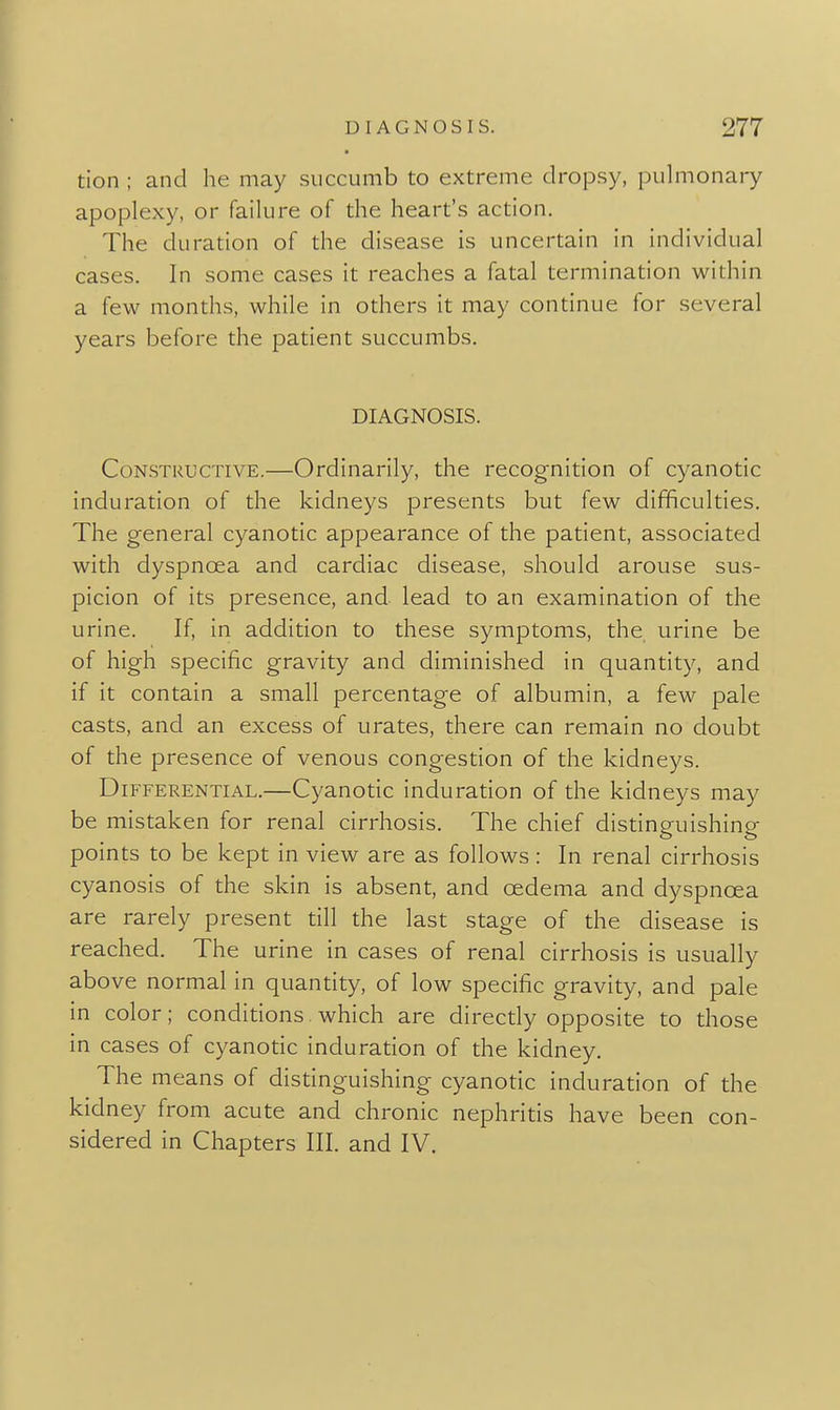 tion ; and he may succumb to extreme dropsy, pulmonary apoplexy, or failure of the heart's action. The duration of the disease is uncertain in individual cases. In some cases it reaches a fatal termination within a few months, while in others it may continue for several years before the patient succumbs. DIAGNOSIS. Constructive,—Ordinarily, the recognition of cyanotic induration of the kidneys presents but few difficulties. The general cyanotic appearance of the patient, associated with dyspnoea and cardiac disease, should arouse sus- picion of its presence, and lead to an examination of the urine. If, in addition to these symptoms, the urine be of high specific gravity and diminished in quantity, and if it contain a small percentage of albumin, a few pale casts, and an excess of urates, there can remain no doubt of the presence of venous congestion of the kidneys. Differential.—Cyanotic induration of the kidneys may be mistaken for renal cirrhosis. The chief distinguishing points to be kept in view are as follows: In renal cirrhosis cyanosis of the skin is absent, and oedema and dyspnoea are rarely present till the last stage of the disease is reached. The urine in cases of renal cirrhosis is usually above normal in quantity, of low specific gravity, and pale in color; conditions which are directly opposite to those in cases of cyanotic induration of the kidney. The means of distinguishing cyanotic induration of the kidney from acute and chronic nephritis have been con- sidered in Chapters III. and IV.