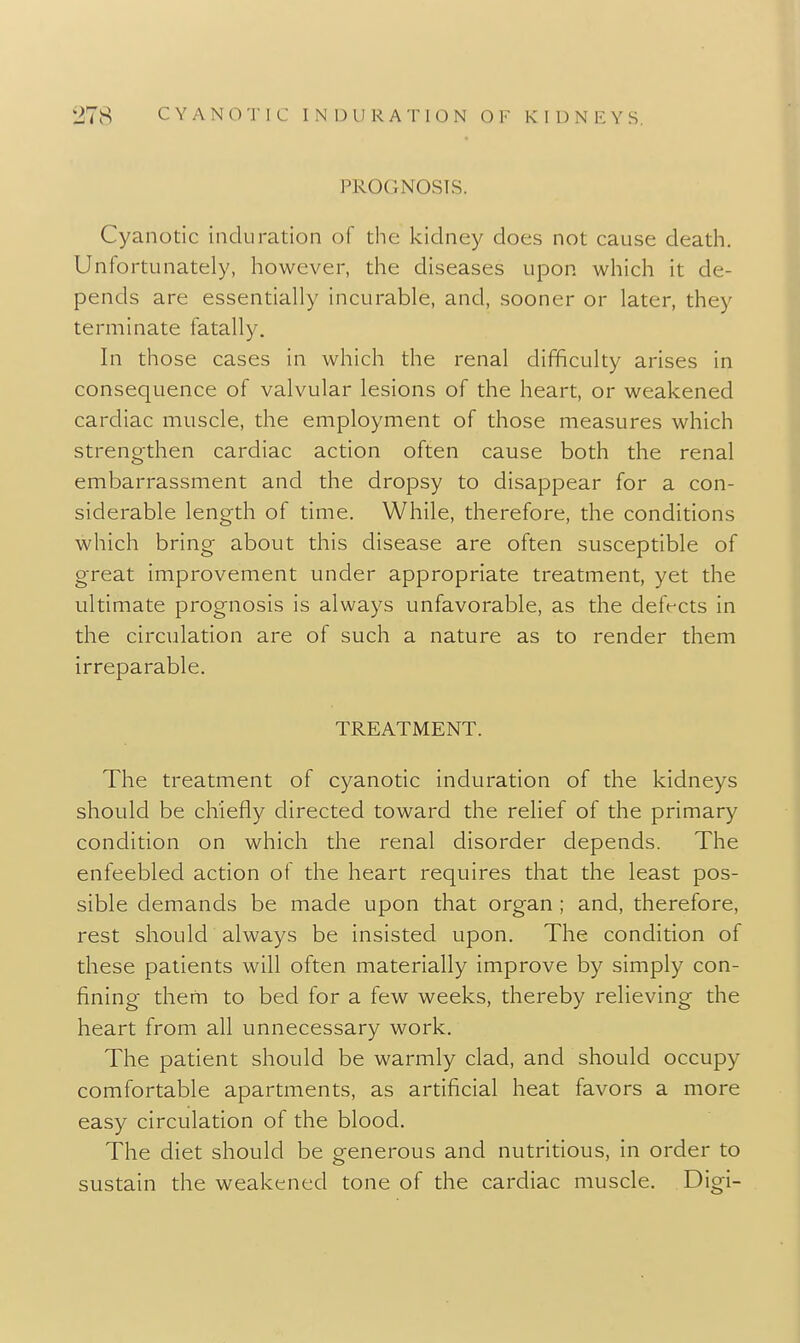 PROGNOSIS. Cyanotic induration of the kidney does not cause death. Unfortunately, however, the diseases upon which it de- pends are essentially incurable, and, sooner or later, they terminate fatally. In those cases in which the renal difficulty arises in consequence of valvular lesions of the heart, or weakened cardiac muscle, the employment of those measures which strengthen cardiac action often cause both the renal embarrassment and the dropsy to disappear for a con- siderable length of time. While, therefore, the conditions which bring about this disease are often susceptible of great improvement under appropriate treatment, yet the ultimate prognosis is always unfavorable, as the defrcts in the circulation are of such a nature as to render them irreparable. TREATMENT. The treatment of cyanotic induration of the kidneys should be chiefly directed toward the relief of the primary condition on which the renal disorder depends. The enfeebled action of the heart requires that the least pos- sible demands be made upon that organ ; and, therefore, rest should always be insisted upon. The condition of these patients will often materially improve by simply con- fining them to bed for a few weeks, thereby relieving the heart from all unnecessary work. The patient should be warmly clad, and should occupy comfortable apartments, as artificial heat favors a more easy circulation of the blood. The diet should be generous and nutritious, in order to sustain the weakened tone of the cardiac muscle. Digi-