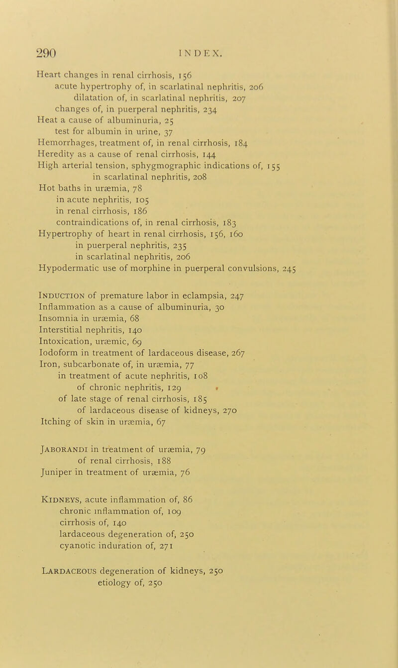 Heart changes in renal cirrhosis, 156 acute hypertrophy of, in scarlatinal nephritis, 206 dilatation of, in scarlatinal nephritis, 207 changes of, in puerperal nephritis, 234 Heat a cause of albuminuria, 25 test for albumin in urine, 37 Hemorrhages, treatment of, in renal cirrhosis, 184 Heredity as a cause of renal cirrhosis, 144 High arterial tension, sphygmographic indications of, 155 in scarlatinal nephritis, 208 Hot baths in uraemia, 78 in acute nephritis, 105 in renal cirrhosis, 186 contraindications of, in renal cirrhosis, 183 Hypertrophy of heart in renal cirrhosis, 156, 160 in puerperal nephritis, 235 in scarlatinal nephritis, 206 Hypodermatic use of morphine in puerperal convulsions, 245 Induction of premature labor in eclampsia, 247 Inflammation as a cause of albuminuria, 30 Insomnia in uraemia, 68 Interstitial nephritis, 140 Intoxication, uraemic, 69 Iodoform in treatment of lardaceous disease, 267 Iron, subcarbonate of, in uraemia, 77 in treatment of acute nephritis, 108 of chronic nephritis, 129 t of late stage of renal cirrhosis, 185 of lardaceous disease of kidneys, 270 Itching of skin in uraemia, 67 Jaborandi in treatment of uraemia, 79 of renal cirrhosis, 188 Juniper in treatment of uraemia, 76 Kidneys, acute inflammation of, 86 chronic mflammation of, 109 cirrhosis of, 140 lardaceous degeneration of, 250 cyanotic induration of, 271 Lardaceous degeneration of kidneys, 250 etiology of, 250