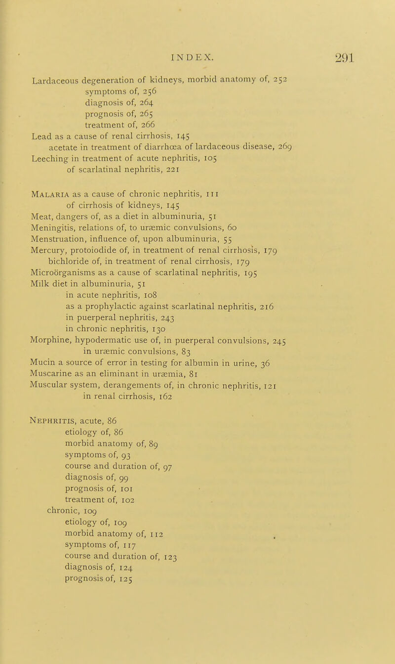 Lardaceous degeneration of kidneys, morbid anatomy of, 252 symptoms of, 256 diagnosis of, 264 prognosis of, 265 treatment of, 266 Lead as a cause of renal cirrhosis, 145 acetate in treatment of diarrlioea of lardaceous disease, 269 Leeching in treatment of acute nephritis, 105 of scarlatinal nephritis, 221 Malaria as a cause of chronic nephritis, in of cirrhosis of kidneys, 145 Meat, dangers of, as a diet in albuminuria, 51 Meningitis, relations of, to ursemic convulsions, 60 Menstruation, influence of, upon albuminuria, 55 Mercury, protoiodide of, in treatment of renal cirrhosis, 179 bichloride of, in treatment of renal cirrhosis, 179 Microorganisms as a cause of scarlatinal nephritis, 195 Milk diet in albuminuria, 51 in acute nephritis, 108 as a prophylactic against scarlatinal nephritis, 216 in puerperal nephritis, 243 in chronic nephritis, 130 Morphine, hypodermatic use of, in puerperal convulsions, 245 in ursemic convulsions, 83 Mucin a source of error in testing for albumin in urine, 36 Muscarine as an elirainant in uraemia, 81 Muscular system, derangements of, in chronic nephritis, 121 in renal cirrhosis, 162 Nephritis, acute, 86 etiology of, 86 morbid anatomy of, 89 symptoms of, 93 course and duration of, 97 diagnosis of, 99 prognosis of, loi treatment of, 102 chronic, 109 etiology of, 109 morbid anatomy of, 112 symptoms of, 117 course and duration of, 123 diagnosis of, 124 prognosis of, 125