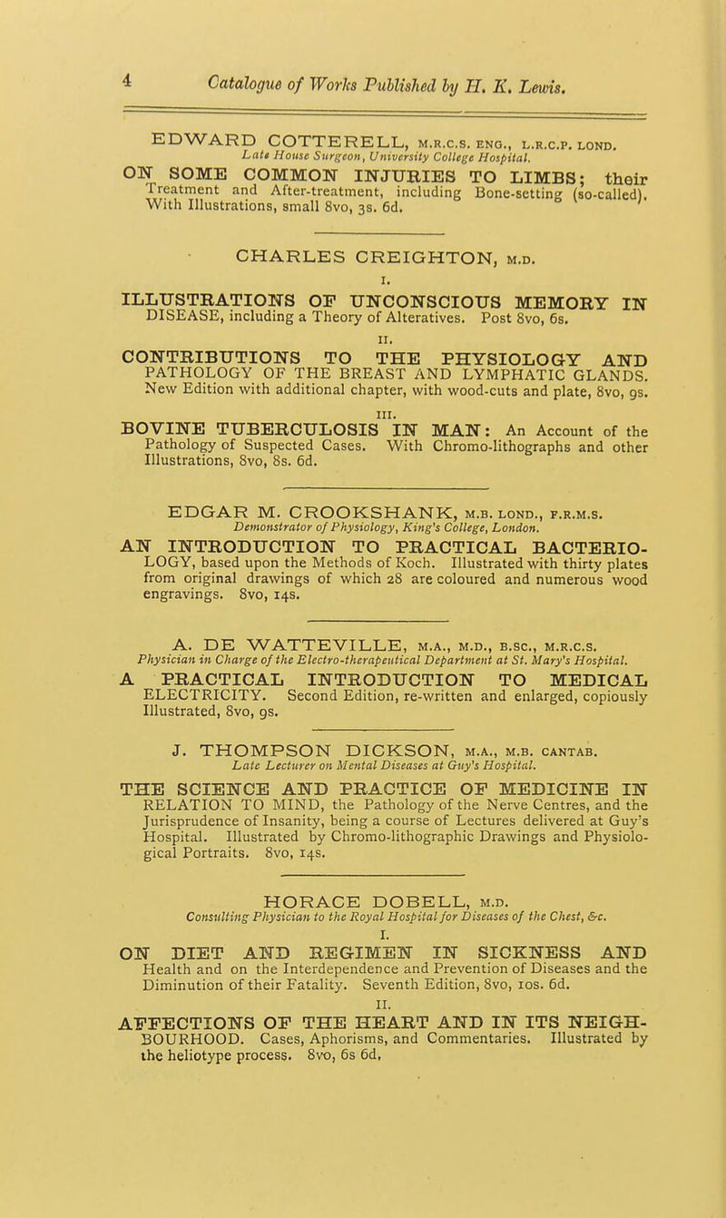 EDWARD COTTERELL, m.r.c.s. eng., l.r.c.p. lond. Latt House Surgeon, University College Hospital. ON SOME COMMON INJURIES TO LIMBS; their Treatment and After-treatment, including Bone-setting (so-called). With Illustrations, small 8vo, 3s. 6d. CHARLES CREIGHTON, m.d. I, ILLUSTRATIONS OF UNCONSCIOUS MEMORY IN DISEASE, including a Theory of Alteratives. Post 8vo, 6s. II. CONTRIBUTIONS TO THE PHYSIOLOGY AND PATHOLOGY OF THE BREAST AND LYMPHATIC GLANDS. New Edition with additional chapter, with wood-cuts and plate, 8vo, gs. III. BOVINE TUBERCULOSIS IN MAN: An Account of the Pathology of Suspected Cases. With Chromo-lithographs and other Illustrations, 8vo, 8s. 6d. EDGAR M. GROOKSHANK, m.b. lond., f.r.m.s. Demonstrator of Physiology, King's College, London. AN INTRODUCTION TO PRACTICAL BACTERIO- LOGY, based upon the Methods of Koch. Illustrated with thirty plates from original drawings of which 28 are coloured and numerous wood engravings. 8vo, 14s. A. DE WATTEVILLE, m.a., m.d., b.sc, m.r.c.s. Physician in Charge of the Electro-therapeutical Department at St. Mary's Hospital. A PRACTICAL INTRODUCTION TO MEDICAL ELECTRICITY. Second Edition, re-written and enlarged, copiously Illustrated, 8vo, gs. J. THOMPSON DIGKSON, m.a., m.b. cantab. Late Lecturer on Mental Diseases at Guy's Hospital. THE SCIENCE AND PRACTICE OF MEDICINE IN RELATION TO MIND, the Pathology of the Nerve Centres, and the Jurisprudence of Insanity, being a course of Lectures delivered at Guy's Hospital. Illustrated by Chromo-lithographic Drawings and Physiolo- gical Portraits. 8vo, 14s. HORACE DOBELL, m.d. ConstlUuig Physician to the Royal Hospital for Diseases of the Chest, &c. I. ON DIET AND REGIMEN IN SICKNESS AND Health and on the Interdependence and Prevention of Diseases and the Diminution of their Fatality. Seventh Edition, 8vo, los. 6d. 11. AFFECTIONS OF THE HEART AND IN ITS NEIGH- BOURHOOD. Cases, Aphorisms, and Commentaries. Illustrated by ihe heliotype process. 8vo, 6s 6d,