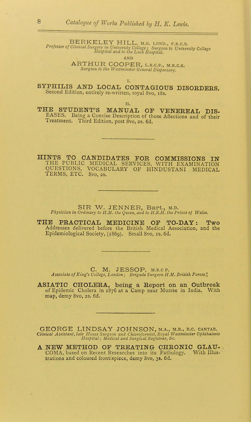 BERKELEY HILL, m.b. lond., f.r.c.s. Frofesior of Cluneal Siii-gcry in University College ; Surgeon to University College Hospital and to the Loek Hospital. AND ARTHUR COOPER, l.r.c.p., m.r.c.s. Surgeon to the Westininster General Dispensary. I. SYPHILIS AND LOCAL CONTAGIOUS DISORDEES. Second Edition, entirely re-written, royal 8vo, i8s. II. THE STUDENT'S MANUAL OF VENEREAL DIS- EASES. Being a Concise Description of those Affections and of their Treatment. Third Edition, post 8vo, 2S. 6d, HINTS TO CANDIDATES FOR COMMISSIONS IN THE PUBLIC MEDICAL SERVICES, WITH EXAMINATION QUESTIONS, VOCABULARY OF HINDUSTANI MEDICAL TERMS, ETC. 8vo, 2S. SIR W. JENNER, Bart., m.d. Physician in Ordinary to H.M. the Queen, and to H.R.H. the Prince o] Wales. THE PRACTICAL MEDICINE OF TO-DAY: Two Addresses delivered before the British Medical Association, and the Epidemiological Society, (1869). Small Svo, is. 6d. C. M. JESSOP, M.R.cp. Associate 0/King's College, London; Brigade Surgeon H.M. British Forces.] ASIATIC CHOLERA, being a Report on an Outbreak of Epidemic Cholera in 1876 at a Camp near Murree in India. With map, demy Svo, 2s. 6d. GEORGE LINDSAY JOHNSON, m.a., m.b., b.c. cantab. Clinical Assistant, late House Surgeon and Chlorofonnist, Royal Westminstsr Ophthalmic Hospital; Medical and Surgical Registrar, &c. A NEW METHOD OF TREATING CHRONIC GLAU- COMA, based on Recent Researches into its Pathology. With Illus- trations and coloured frontispiece, demy 8vo, 3s. 6d.