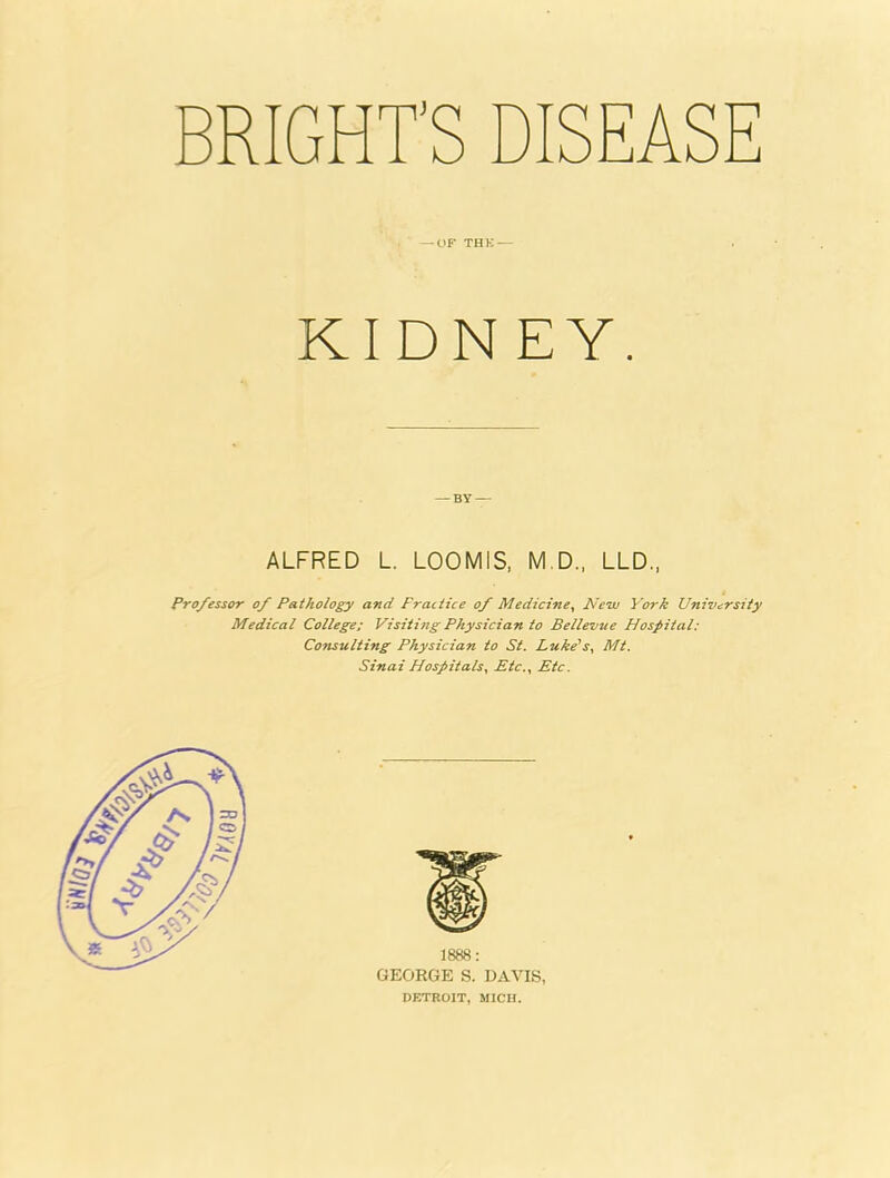 BRIGHT'S DISEAS — OF THE — KIDNEY. ALFRED L. LOOMIS, M.D., LLD., Professor of Pathology and Practice of Medicine, New York University Medical College: Visiting Physician to Bellevue Hospital: Consulting Physician to St. Luke1 s, Mt. Sinai Hospitals, Etc., Etc. PETROIT, MICH.