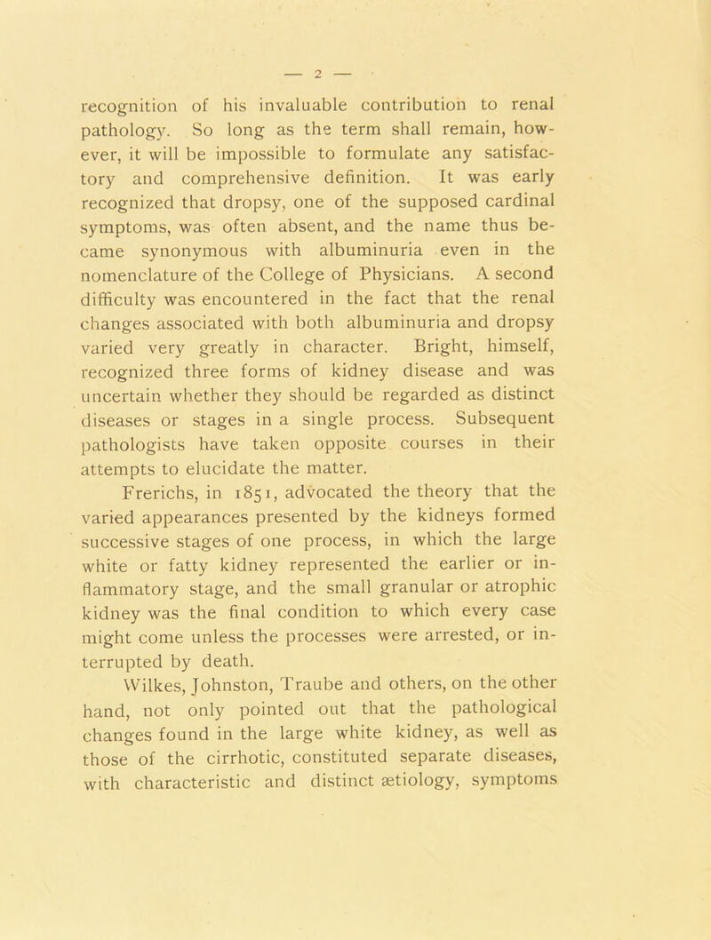 recognition of his invaluable contribution to renal pathology. So long as the term shall remain, how- ever, it will be impossible to formulate any satisfac- tory and comprehensive definition. It was early recognized that dropsy, one of the supposed cardinal symptoms, was often absent, and the name thus be- came synonymous with albuminuria even in the nomenclature of the College of Physicians. A second difficulty was encountered in the fact that the renal changes associated with both albuminuria and dropsy varied very greatly in character. Bright, himself, recognized three forms of kidney disease and was uncertain whether they should be regarded as distinct diseases or stages in a single process. Subsequent pathologists have taken opposite courses in their attempts to elucidate the matter. Frerichs, in 1851, advocated the theory that the varied appearances presented by the kidneys formed successive stages of one process, in which the large white or fatty kidney represented the earlier or in- flammatory stage, and the small granular or atrophic kidney was the final condition to which every case might come unless the processes were arrested, or in- terrupted by death. Wilkes, Johnston, Traube and others, on the other hand, not only pointed out that the pathological changes found in the large white kidney, as well as those of the cirrhotic, constituted separate diseases, with characteristic and distinct setiology, symptoms