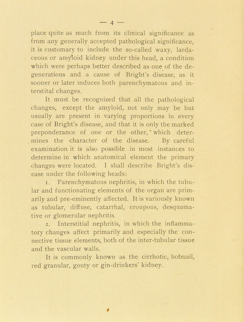 place quite as much from its clinical significance as from any generally accepted pathological significance, it is customary to include the so-called waxy, larda- ceous or amyloid kidney under this head, a condition which were perhaps better described as one of the de- generations and a cause of Bright’s disease, as it sooner or later induces both parenchymatous and in- terstital changes. It must be recognized that all the pathological changes, except the amyloid, not only may be but usually are present in varying proportions in every case of Bright’s disease, and that it is only the marked preponderance of one or the other, * which deter- mines the character of the disease. By careful examination it is also possible in most instances to determine in which anatomical element the primary changes were located. I shall describe Bright’s dis- ease under the following heads: 1. Parenchymatous nephritis, in which the tubu- lar and functionating elements of the organ are prim- arily and pre-eminently affected. It is variously known as tubular, diffuse, catarrhal, croupous, desquama- tive or glomerular nephritis. 2. Interstitial nephritis, in which the inflamma- tory changes affect primarily and especially the con- nective tissue elements, both of the inter-tubular tissue and the vascular walls. It is commonly known as the cirrhotic, hobnail, red granular, gouty or gin-drinkers’ kidney. #