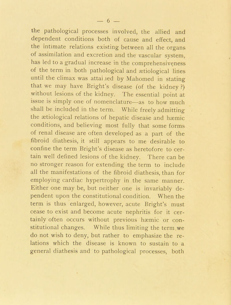 the pathological processes involved, the allied and dependent conditions both of cause and effect, and the intimate relations existing between all the organs of assimilation and excretion and the vascular system, has led to a gradual increase in the comprehensiveness of the term in both pathological and tetiological lines until the climax was attained by Mahomed in stating that we may have Bright’s disease (of the kidney ?) without lesions of the kidney. The essential point at issue is simply one of nomenclature—as to how much shall be included in the term. While freely admitting the setiological relations of hepatic disease and haemic conditions, and believing most fully that some forms of renal disease are often developed as a part of the fibroid diathesis, it still appears to me desirable to confine the term Bright’s disease as heretofore to cer- tain well defined lesions of the kidney. There can be no stronger reason for extending the term to include all the manifestations of the fibroid diathesis, than for employing cardiac hypertrophy in the same manner. Either one may be, but neither one is invariably de- pendent upon the constitutional condition. When the term is thus enlarged, however, acute Bright’s must cease to exist and become acute nephritis for it cer- tainly often occurs without previous haemic or con- stitutional changes. While thus limiting the term we do not wish to deny, but rather to emphasize the re- lations which the disease is known to sustain to a general diathesis and to pathological processes, both