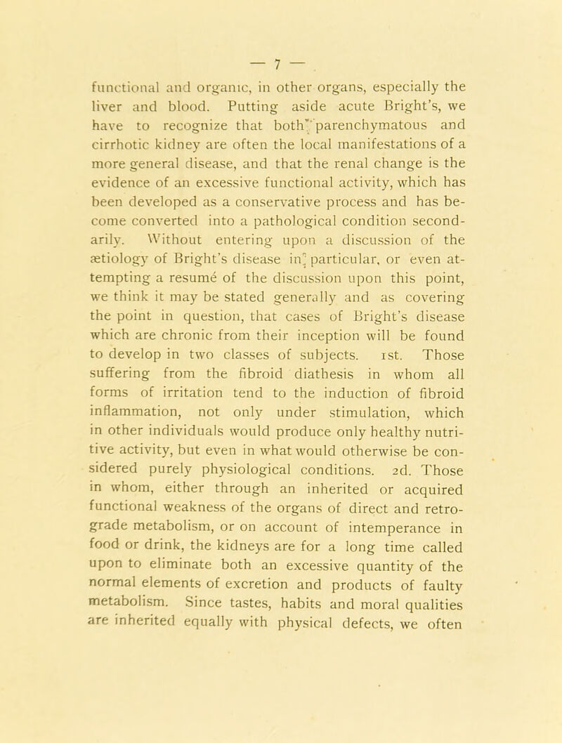 functional and organic, in other organs, especially the liver and blood. Putting aside acute Bright’s, we have to recognize that both' parenchymatous and cirrhotic kidney are often the local manifestations of a more general disease, and that the renal change is the evidence of an excessive functional activity, which has been developed as a conservative process and has be- come converted into a pathological condition second- arily. Without entering upon a discussion of the aetiology of Bright’s disease in] particular, or even at- tempting a resume of the discussion upon this point, we think it may be stated generally and as covering the point in question, that cases of Bright’s disease which are chronic from their inception will be found to develop in two classes of subjects. ist. Those suffering from the fibroid diathesis in whom all forms of irritation tend to the induction of fibroid inflammation, not only under stimulation, which in other individuals would produce only healthy nutri- tive activity, but even in what would otherwise be con- sidered purely physiological conditions. 2d. Those in whom, either through an inherited or acquired functional weakness of the organs of direct and retro- grade metabolism, or on account of intemperance in food or drink, the kidneys are for a long time called upon to eliminate both an excessive quantity of the normal elements of excretion and products of faulty metabolism. Since tastes, habits and moral qualities are inherited equally with physical defects, we often