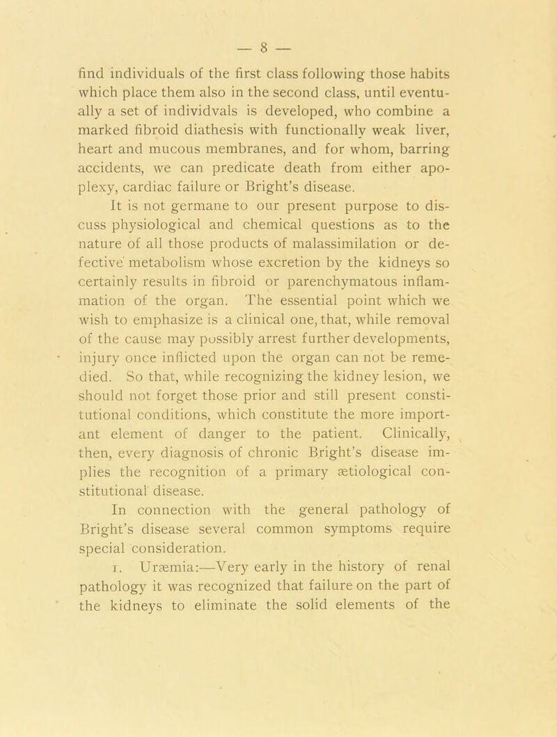 find individuals of the first class following those habits which place them also in the second class, until eventu- ally a set of individvals is developed, who combine a marked fibroid diathesis with functionally weak liver, heart and mucous membranes, and for whom, barring accidents, we can predicate death from either apo- plexy, cardiac failure or Bright’s disease. It is not germane to our present purpose to dis- cuss physiological and chemical questions as to the nature of all those products of malassimilation or de- fective' metabolism whose excretion by the kidneys so certainly results in fibroid or parenchymatous inflam- mation of the organ. The essential point which we wish to emphasize is a clinical one, that, while removal of the cause may possibly arrest further developments, injury once inflicted upon the organ can not be reme- died. So that, while recognizing the kidney lesion, we should not forget those prior and still present consti- tutional conditions, which constitute the more import- ant element of danger to the patient. Clinically, then, every diagnosis of chronic Bright’s disease im- plies the recognition of a primary eetiological con- stitutional disease. In connection with the general pathology of Bright’s disease several common symptoms require special consideration. i. Uraemia:—Very early in the history of renal pathology it was recognized that failure on the part of the kidneys to eliminate the solid elements of the