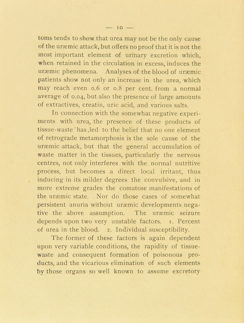 IO toms tends to show that urea may not be the only cause of the uraemic attack, but offers no proof that it is not the most important element of urinary excretion which, when retained in the circulation in excess, induces the uraemic phenomena. Analyses of the blood of uraemic patients show not only an increase in the urea, which may reach even 0.6 or 0.8 per cent, from a normal average of 0.04, but also the presence of large amounts of extractives, creatin, uric acid, and various salts. In connection with the somewhat negative experi- ments with urea., the presence of these products of tissue-waste ‘ has,led to the belief that no one element of retrograde metamorphosis is the sole cause of the uraemic attack, but that the general accumulation of waste matter in the tissues, particularly the nervous centres, not only interferes with the normal nutritive process, but becomes a direct local irritant, thus inducing in its milder degrees the convulsive, and in more extreme grades the comatose manifestations of the uraemic state. Nor do those cases of somewhat persistent anuria without uraemic developments nega- tive the above assumption. The uraemic seizure depends upon two very unstable factors. 1. Percent of urea in the blood. 2. Individual susceptibility. The former of these factors is again dependent upon very variable conditions, the rapidity of tissue- waste and consequent formation of poisonous pro- ducts, and the vicarious elimination of such elements by those organs so well known to assume excretory