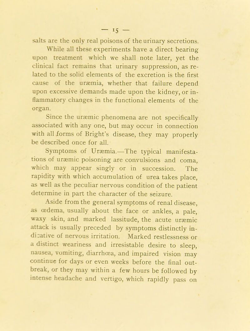 salts are the only real poisons of the urinary secretions. While all these experiments have a direct bearing upon treatment which we shall note later, yet the clinical fact remains that urinary suppression, as re- lated to the solid elements of the excretion is the first cause of the uraemia, whether that failure depend upon excessive demands made upon the kidney, or in- flammatory changes in the functional elements of the organ. Since the uraemic phenomena are not specifically associated with any one, but may occur in connection with all .forms of Bright’s disease, they may properly be described once for all. Symptoms of Uraemia.—The typical manifesta- tions of uraemic poisoning are coavulsions and coma, which may appear singly or in succession. The rapidity with which accumulation of urea takes place, as well as the peculiar nervous condition of the patient determine in part the character of the seizure. Aside from the general symptoms of renal disease, as oedema, usually about the face or ankles, a pale, waxy skin, and marked lassitude, the acute uraemic attack is usually preceded by symptoms distinctly in- dicative of nervous irritation. Marked restlessness or a distinct weariness and irresistable desire to sleep, nausea, vomiting, diarrhoea, and impaired vision may continue for days or even weeks before the final out- break, or they may within a few hours be followed by intense headache and vertigo, which rapidly pass on
