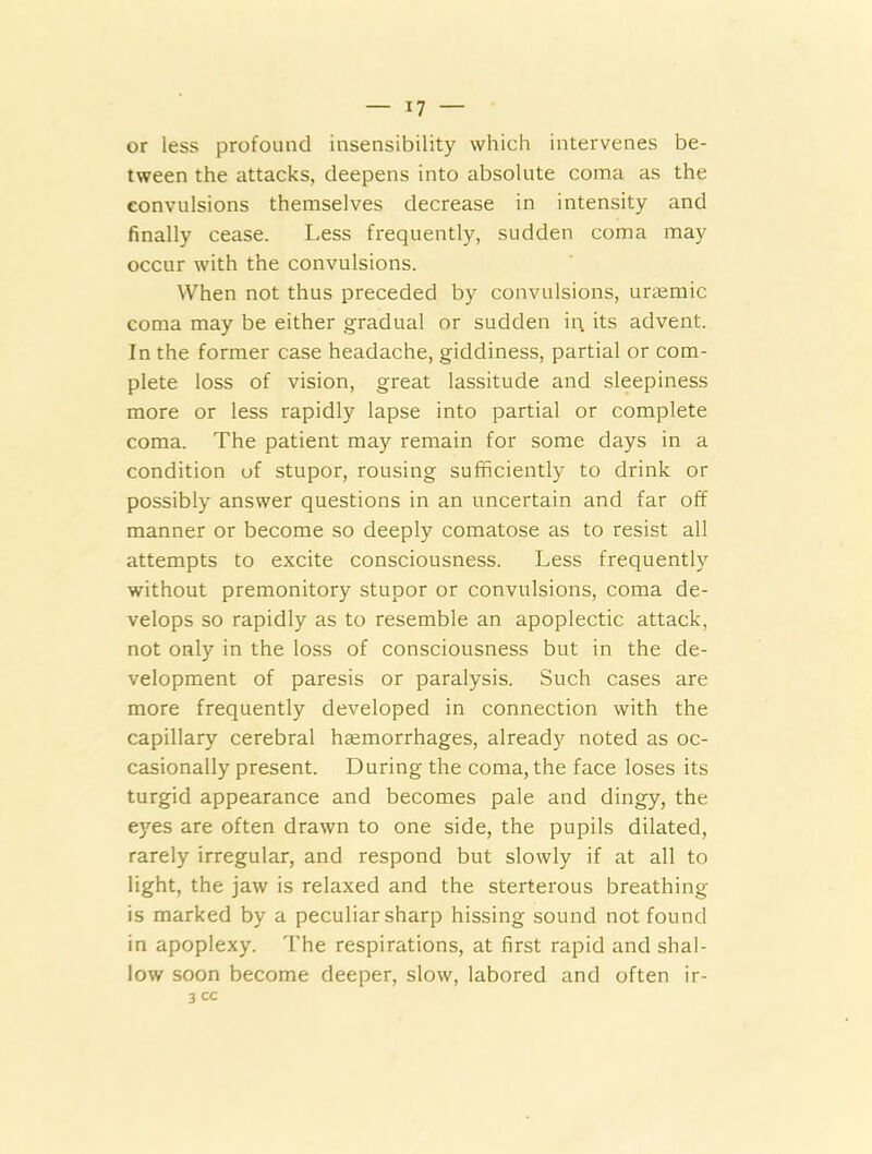 or less profound insensibility which intervenes be- tween the attacks, deepens into absolute coma as the convulsions themselves decrease in intensity and finally cease. Less frequently, sudden coma may occur with the convulsions. When not thus preceded by convulsions, urajmic coma may be either gradual or sudden iq its advent. In the former case headache, giddiness, partial or com- plete loss of vision, great lassitude and sleepiness more or less rapidly lapse into partial or complete coma. The patient may remain for some days in a condition of stupor, rousing sufficiently to drink or possibly answer questions in an uncertain and far off manner or become so deeply comatose as to resist all attempts to excite consciousness. Less frequently without premonitory stupor or convulsions, coma de- velops so rapidly as to resemble an apoplectic attack, not only in the loss of consciousness but in the de- velopment of paresis or paralysis. Such cases are more frequently developed in connection with the capillary cerebral haemorrhages, already noted as oc- casionally present. During the coma, the face loses its turgid appearance and becomes pale and dingy, the eyes are often drawn to one side, the pupils dilated, rarely irregular, and respond but slowly if at all to light, the jaw is relaxed and the sterterous breathing is marked by a peculiar sharp hissing sound not found in apoplexy. The respirations, at first rapid and shal- low soon become deeper, slow, labored and often ir-