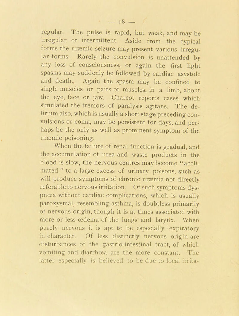 regular. The pulse is rapid, but weak, and may be irregular or intermittent. Aside from the typical forms the uraemic seizure may present various irregu- lar forms. Rarely the convulsion is unattended by any loss of consciousness, or again the first light spasms may suddenly be followed by cardiac asystole and death.. Again the spasm may be confined to single muscles or pairs of muscles, in a limb, about the eye, face or jaw. Charcot reports cases which simulated the tremors of paralysis agitans. The de- lirium also, which is usually a short stage preceding con- vulsions or coma, may be persistent for days, and per- haps be the only as well as prominent symptom of the uraemic poisoning. When the failure of renal function is gradual, and the accumulation of urea and waste products in the blood is slow, the nervous centres may become “accli- mated ” to a large excess of urinary poisons, such as will produce symptoms of chronic uraemia not directly referable to nervous irritation. Of such symptoms dys- pnoea without cardiac complications, which is usually paroxysmal, resembling asthma, is doubtless primarily of nervous origin, though it is at times associated with more or less oedema of the lungs and larynx. When purely nervous it is apt to be especially expiratory in character. Of less distinctly nervous origin are disturbances of the gastrio-intestinal tract, of which vomiting and diarrhoea are the more constant. The latter especially is believed to be due to local irrita-