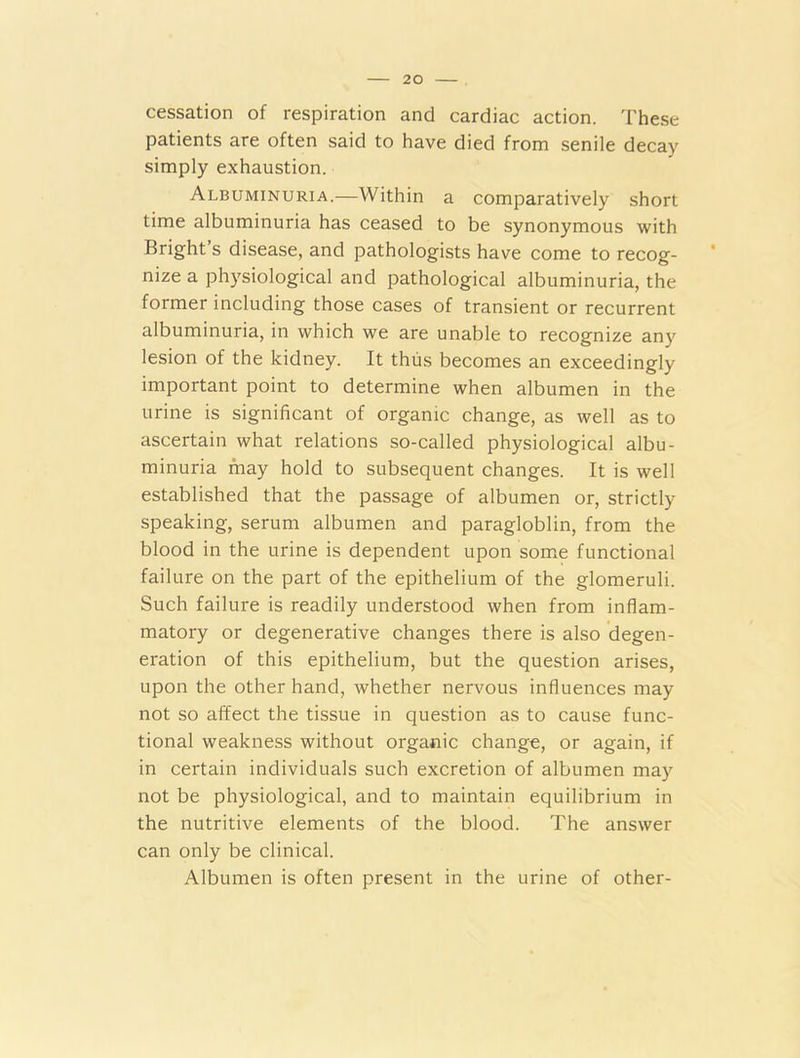 cessation of respiration and cardiac action. These patients are often said to have died from senile decay simply exhaustion. Albuminuria.—Within a comparatively short time albuminuria has ceased to be synonymous with Bright s disease, and pathologists have come to recog- nize a physiological and pathological albuminuria, the former including those cases of transient or recurrent albuminuria, in which we are unable to recognize any lesion of the kidney. It thus becomes an exceedingly important point to determine when albumen in the urine is significant of organic change, as well as to ascertain what relations so-called physiological albu- minuria may hold to subsequent changes. It is well established that the passage of albumen or, strictly speaking, serum albumen and paragloblin, from the blood in the urine is dependent upon some functional failure on the part of the epithelium of the glomeruli. Such failure is readily understood when from inflam- matory or degenerative changes there is also degen- eration of this epithelium, but the question arises, upon the other hand, whether nervous influences may not so affect the tissue in question as to cause func- tional weakness without organic change, or again, if in certain individuals such excretion of albumen may not be physiological, and to maintain equilibrium in the nutritive elements of the blood. The answer can only be clinical. Albumen is often present in the urine of other-