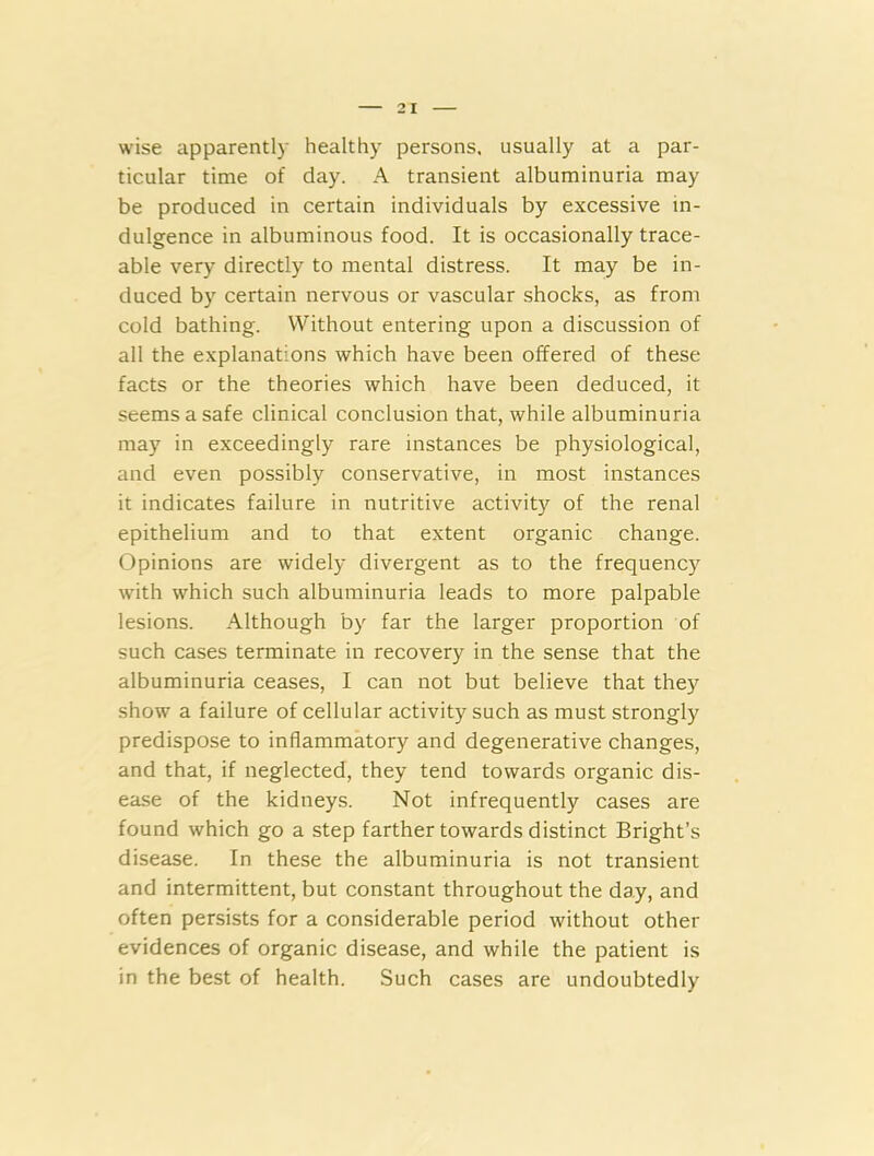 wise apparently healthy persons, usually at a par- ticular time of day. A transient albuminuria may be produced in certain individuals by excessive in- dulgence in albuminous food. It is occasionally trace- able very directly to mental distress. It may be in- duced by certain nervous or vascular shocks, as from cold bathing. Without entering upon a discussion of all the explanations which have been offered of these facts or the theories which have been deduced, it seems a safe clinical conclusion that, while albuminuria may in exceedingly rare instances be physiological, and even possibly conservative, in most instances it indicates failure in nutritive activity of the renal epithelium and to that extent organic change. Opinions are widely divergent as to the frequency with which such albuminuria leads to more palpable lesions. Although by far the larger proportion of such cases terminate in recovery in the sense that the albuminuria ceases, I can not but believe that they show a failure of cellular activity such as must strongly predispose to inflammatory and degenerative changes, and that, if neglected, they tend towards organic dis- ease of the kidneys. Not infrequently cases are found which go a step farther towards distinct Bright’s disease. In these the albuminuria is not transient and intermittent, but constant throughout the day, and often persists for a considerable period without other evidences of organic disease, and while the patient is in the best of health. Such cases are undoubtedly
