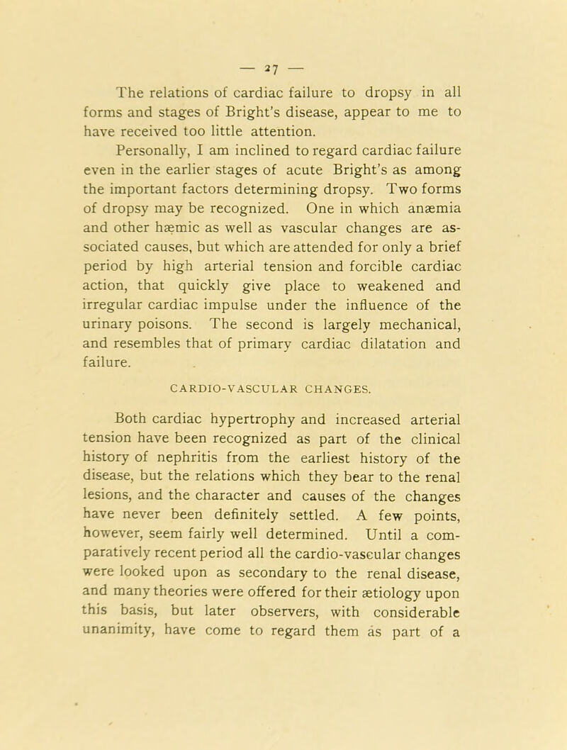 The relations of cardiac failure to dropsy in all forms and stages of Bright’s disease, appear to me to have received too little attention. Personally, I am inclined to regard cardiac failure even in the earlier stages of acute Bright’s as among the important factors determining dropsy. Two forms of dropsy may be recognized. One in which anaemia and other haemic as well as vascular changes are as- sociated causes, but which are attended for only a brief period by high arterial tension and forcible cardiac action, that quickly give place to weakened and irregular cardiac impulse under the influence of the urinary poisons. The second is largely mechanical, and resembles that of primary cardiac dilatation and failure. CARDIO-VASCULAR CHANGES. Both cardiac hypertrophy and increased arterial tension have been recognized as part of the clinical history of nephritis from the earliest history of the disease, but the relations which they bear to the renal lesions, and the character and causes of the changes have never been definitely settled. A few points, however, seem fairly well determined. Until a com- paratively recent period all the cardio-vascular changes were looked upon as secondary to the renal disease, and many theories were offered for their aetiology upon this basis, but later observers, with considerable unanimity, have come to regard them as part of a