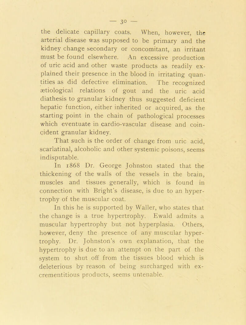 — 3° — the delicate capillary coats. When, however, the arterial disease was supposed to be primary and the kidney change secondary or concomitant, an irritant must be found elsewhere. An excessive production of uric acid and other waste products as readily ex- plained their presence in the blood in irritating quan- tities as did defective elimination. The recognized astiological relations of gout and the uric acid diathesis to granular kidney thus suggested deficient hepatic function, either inherited or acquired, as the starting point in the chain of pathological processes which eventuate in cardio-vascular disease and coin- cident granular kidney. That such is the order of change from uric acid, scarlatinal, alcoholic and other systemic poisons, seems indisputable. In 1868 Dr. George Johnston stated that the thickening of the walls of the vessels in the brain, muscles and tissues generally, which is found in connection with Bright’s disease, is due to an hyper- trophy of the muscular coat. In this he is supported by Waller, who states that the change is a true hypertrophy. Ewald admits a muscular hypertrophy but not hyperplasia. Others, however, deny the presence of any muscular hyper- trophy. Dr. Johnston’s own explanation, that the hypertrophy is due to an attempt on the part of the system to shut off from the tissues blood which is deleterious by reason of being surcharged with ex- crementitious products, seems untenable.