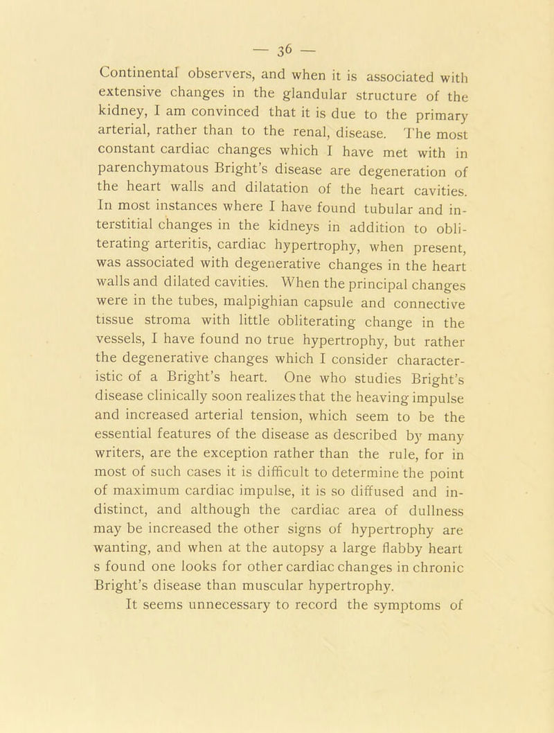 Continental observers, and when it is associated with extensive changes in the glandular structure of the kidney, I am convinced that it is due to the primary arterial, rather than to the renal, disease. The most constant cardiac changes which I have met with in parenchymatous Bright’s disease are degeneration of the heart walls and dilatation of the heart cavities. In most instances where I have found tubular and in- terstitial changes in the kidneys in addition to obli- terating arteritis, cardiac hypertrophy, when present, was associated with degenerative changes in the heart walls and dilated cavities. When the principal changes were in the tubes, malpighian capsule and connective tissue stroma with little obliterating change in the vessels, I have found no true hypertrophy, but rather the degenerative changes which I consider character- istic of a Bright’s heart. One who studies Bright’s disease clinically soon realizes that the heaving impulse and increased arterial tension, which seem to be the essential features of the disease as described by many writers, are the exception rather than the rule, for in most of such cases it is difficult to determine the point of maximum cardiac impulse, it is so diffused and in- distinct, and although the cardiac area of dullness may be increased the other signs of hypertrophy are wanting, and when at the autopsy a large flabby heart s found one looks for other cardiac changes in chronic Bright’s disease than muscular hypertrophy. It seems unnecessary to record the symptoms of