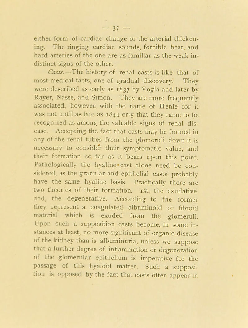 either form of cardiac change or the arterial thicken- ing. The ringing cardiac sounds, forcible beat, and hard arteries of the one are as familiar as the weak in- distinct signs of the other. Casts.—The history of renal casts is like that of most medical facts, one of gradual discovery. They were described as early as 1837 by Vogla and later by Rayer, Nasse, and Simon. They are more frequently associated, however, with the name of Henle for it was not until as late as 1844-0^5 that they came to be recognized as among the valuable signs of renal dis- ease. Accepting the fact that casts may be formed in any of the renal tubes from the glomeruli down it is necessary to consider their symptomatic value, and their formation so far as it bears upon this point. Pathologically the hyaline'cast alone need be con- sidered, as the granular and epithelial casts probably have the same hyaline basis. Practically there are two theories of their formation. 1st, the exudative. 2nd, the degenerative. According to the former they represent a coagulated albuminoid or fibroid material which is exuded from the glomeruli. Upon such a supposition casts become, in some in- stances at least, no more significant of organic disease of the kidney than is albuminuria, unless we suppose that a further degree of inflammation or degeneration of the glomerular epithelium is imperative for the passage of this hyaloid matter. Such a supposi- tion is opposed by the fact that casts often appear in