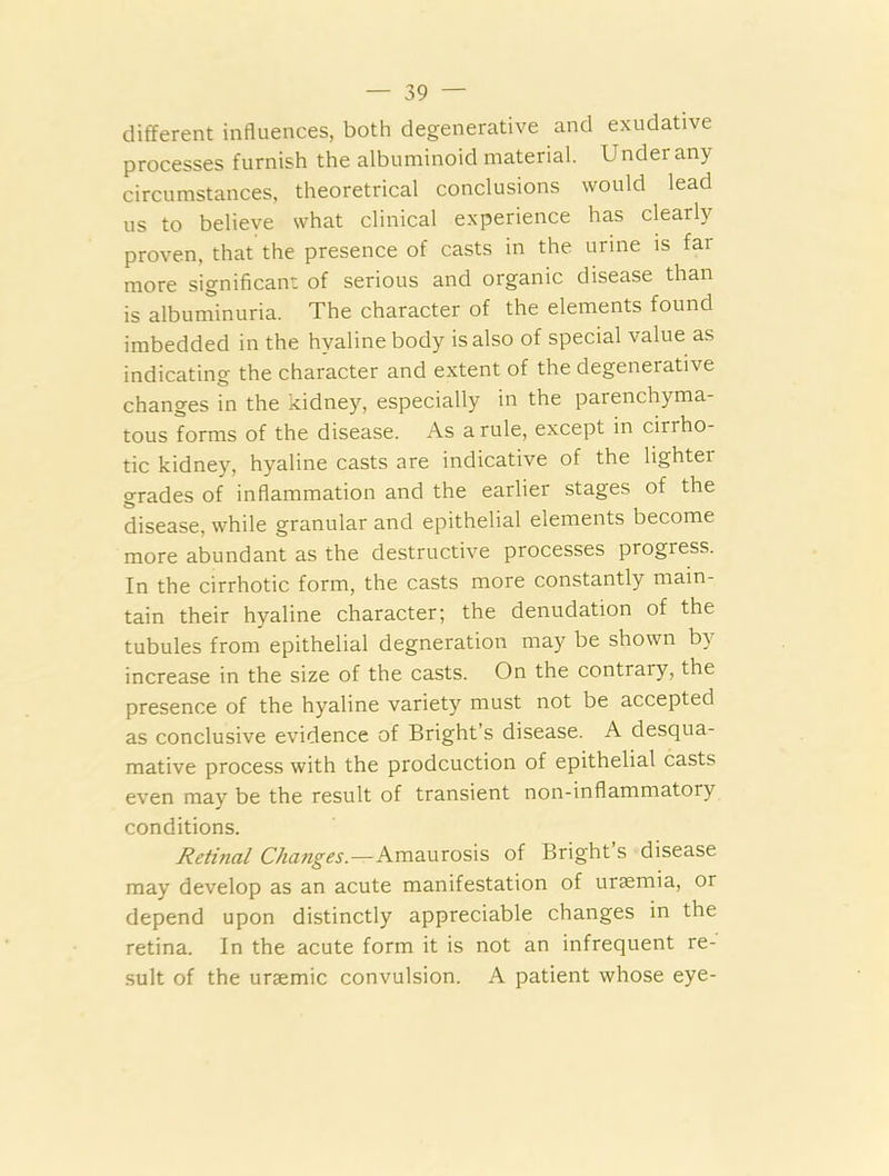 different influences, both degenerative and exudative processes furnish the albuminoid material. Under any circumstances, theoretrical conclusions would lead us to believe what clinical experience has clearly proven, that the presence of casts in the urine is far more significant of serious and organic disease than is albuminuria. The character of the elements found imbedded in the hyaline body is also of special value as indicating the character and extent of the degenerative changes in the kidney, especially in the parenchyma- tous forms of the disease. As a rule, except in ciriho- tic kidney, hyaline casts are indicative of the lighter grades of inflammation and the earlier stages of the disease, while granular and epithelial elements become more abundant as the destructive processes progress. In the cirrhotic form, the casts more constantly main- tain their hyaline character; the denudation of the tubules from epithelial degneration may be shown by increase in the size of the casts. On the contrary, the presence of the hyaline variety must not be accepted as conclusive evidence of Bright’s disease. A desqua- mative process with the prodcuction of epithelial casts even may be the result of transient non-inflammatory conditions. Retinal Changes.—Amaurosis of Bright s disease may develop as an acute manifestation of uraemia, or depend upon distinctly appreciable changes in the retina. In the acute form it is not an infrequent re- sult of the uraemic convulsion. A patient whose eye-