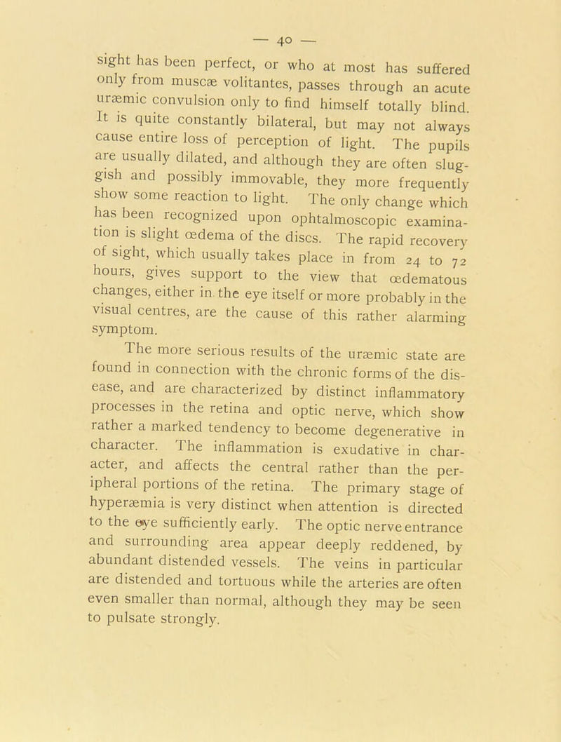 SIght has been Perfect, or who at most has suffered only from muse* volitantes, passes through an acute uraemic convulsion only to find himself totally blind It is quite constantly bilateral, but may not always cause entire loss of perception of light. The pupils are usually dilated, and although they are often slug- gish and possibly immovable, they more frequently show some reaction to light. The only change which has been recognized upon ophtalmoscopic examina- tion is slight oedema of the discs. The rapid recovery of sight, which usually takes place in from 24 to 72 hours, gives support to the view that cedematous changes, either in the eye itself or more probably in the visual centres, are the cause of this rather alarming symptom. The more serious results of the uraemic state are found in connection with the chronic forms of the dis- ease, and are characterized by distinct inflammatory processes in the retina and optic nerve, which show rather a marked tendency to become degenerative in character. T he inflammation is exudative in char- acter, and affects the central rather than the per- ipheral portions of the retina. The primary stage of hyperaemia is very distinct when attention is directed to the eye sufficiently early. The optic nerve entrance and surrounding area appear deeply reddened, by abundant distended vessels. The veins in particular are distended and tortuous while the arteries are often even smallei than normal, although they may be seen to pulsate strongly.