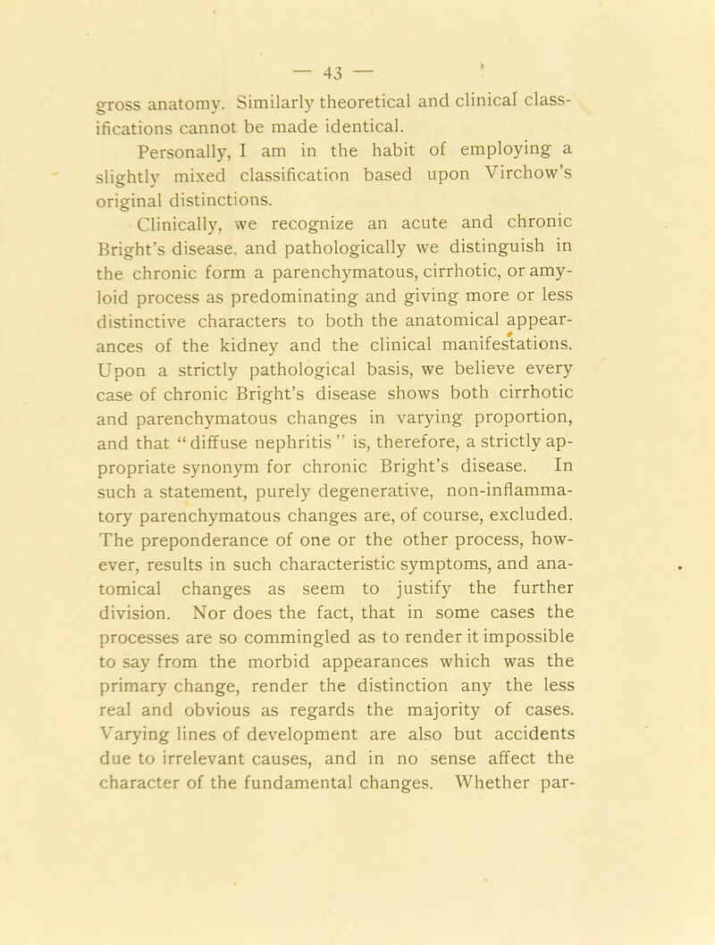gross anatomv. Similarly theoretical and clinical class- ifications cannot be made identical. Personally, I am in the habit of employing a slightly mixed classification based upon Virchow’s original distinctions. Clinically, we recognize an acute and chronic Bright’s disease, and pathologically we distinguish in the chronic form a parenchymatous, cirrhotic, or amy- loid process as predominating and giving more or less distinctive characters to both the anatomical appear- ances of the kidney and the clinical manifestations. Upon a strictly pathological basis, we believe every case of chronic Bright’s disease shows both cirrhotic and parenchymatous changes in varying proportion, and that “ diffuse nephritis ” is, therefore, a strictly ap- propriate synonym for chronic Bright’s disease. In such a statement, purely degenerative, non-inflamma- tory parenchymatous changes are, of course, excluded. The preponderance of one or the other process, how- ever, results in such characteristic symptoms, and ana- tomical changes as seem to justify the further division. Nor does the fact, that in some cases the processes are so commingled as to render it impossible to say from the morbid appearances which was the primary change, render the distinction any the less real and obvious as regards the majority of cases. Varying lines of development are also but accidents due to irrelevant causes, and in no sense affect the character of the fundamental changes. Whether par-