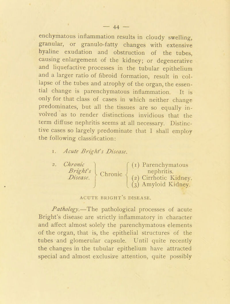 enchymatous inflammation results in cloudy swelling, granular, or granulo-fatty changes with extensive hyaline exudation and obstruction of the tubes, causing enlargement of the kidney; or degenerative and liquefactive processes in the tubular epithelium and a larger ratio of fibroid formation, result in col- lapse of the tubes and atrophy of the organ, the essen- tial change is parenchymatous inflammation. It is only for that class of cases in which neither change predominates, but all the tissues are so equally in- volved as to render distinctions invidious that the term diffuse nephritis seems at all necessary. Distinc- tive cases so largely predominate that I shall employ the following classification: i. Acute Bright's Disease. 2. Chronic Bright's Disease. ■\ r >- Chronic < (1) Parenchymatous nephritis. (2) Cirrhotic Kidney. (3) Amyloid Kidney. ACUTE bright’s DISEASE. Pathology.—The pathological processes of acute Bright’s disease are strictly inflammatory in character and affect almost solely the parenchymatous elements of the organ, that is, the epithelial structures of the tubes and glomerular capsule. Until quite recently the changes in the tubular epithelium have attracted special and almost exclusive attention, quite possibly