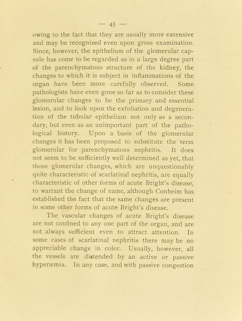 owing to the fact that they are usually more extensive and may be recognized even upon gross examination. Since, however, the epithelium of the glomerular cap- sule has come to be regarded as in a large degree part of the parenchymatous structure of the kidney, the changes to which it is subject in inflammations of the organ have been more carefully observed. Some pathologists have even gone so far as to consider these glomerular changes to be the primary and essential lesion, and to look upon the exfoliation and degenera- tion of the tubular epithelium not only as a secon- dary, but even as an unimportant part of the patho- logical history. Upon a basis of the glomerular changes it has been proposed to substitute the term glomerular for parenchymatous nephritis. It does not seem to be sufficiently well determined as yet, that those glomerular changes, which are unquestionably quite characteristic of scarlatinal nephritis, are equally characteristic of other forms of acute Bright’s disease, to warrant the change of name, although Conheim has established the fact that the same changes are present in some other forms of acute Bright’s disease. The vascular changes of acute Bright’s disease are not confined to any one part of the organ, and are not always sufficient even to attract attention. In some cases of scarlatinal nephritis there may be no appreciable change in color. Usually, however, all the vessels are distended by an active or passive hyperaemia. In any case, and with passive congestion