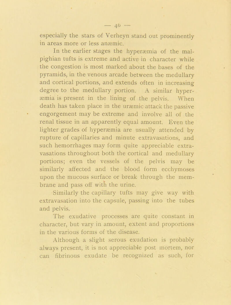 — 4<» — especially the stars of Verheyn stand out prominently in areas more or less anaemic. In the earlier stages the hyperaemia of the mal- pighian tufts is extreme and active in character while the congestion is most marked about the bases of the pyramids, in the venous arcade between the medullary and cortical portions, and extends often in increasing degree to the medullary portion. A similar hyper- aemia is present in the lining of the pelvis. When death has taken place in the uraemic attack the passive engorgement may be extreme and involve all of the renal tissue in an apparently equal amount. Even the lighter grades of hyperaemia are usually attended by rupture of capillaries and minute extravasations, and such hemorrhages may form quite appreciable extra- vasations throughout both the cortical and medullary portions; even the vessels of the pelvis may be similarly affected and the blood form ecchymoses upon the mucous surface or break through the mem- brane and pass off with the urine. Similarly the capillary tufts may give way with extravasation into the capsule, passing into the tubes and pelvis. The exudative processes are quite constant in character, but vary in amount, extent and proportions in the various forms of the disease. Although a slight serous exudation is probably always present, it is not appreciable post mortem, nor can fibrinous exudate be recognized as such, for