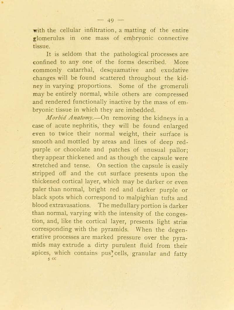 with the cellular infiltration, a matting of the entire glomerulus in one mass of embryonic connective tissue. It is seldom that the pathological processes are confined to any one of the forms described. More commonly catarrhal, desquamative and exudative changes will be found scattered throughout the kid- ney in varying proportions. Some of the gromeruli may be entirely normal, while others are compressed and rendered functionally inactive by the mass of em- bryonic tissue in which they are imbedded. Morbid Anatomy.—On removing the kidneys in a case of acute nephritis, they will be found enlarged even to twice their normal weight, their surface is smooth and mottled by areas and lines of deep red- purple or chocolate and patches of unusual pallor; they appear thickened and as though the capsule were stretched and tense. On section the capsule is easily stripped off and the cut surface presents upon the thickened cortical layer, which may be darker or even paler than normal, bright red and darker purple or black spots which correspond to malpighian tufts and blood extravasations. The medullary portion is darker than normal, varying with the intensity of the conges- tion, and, like the cortical layer, presents light stria; corresponding with the pyramids. When the degen- erative processes are marked pressure over the pyra- mids may extrude a dirty purulent fluid from their apices, which contains pus’cells, granular and fatty 5 cc