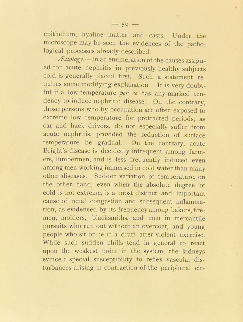 — 5° — epithelium, hyaline matter and casts. Under the microscope may be seen the evidences of the patho- logical processes already described. ^Etiology.—In an enumeration of the causes assign- ed for acute nephritis in previously healthy subjects cold is generally placed first. Such a statement re- quires some modifying explanation. It is very doubt- ful if a low temperature per se has any marked ten- dency to induce nephritic disease. On the contrary, those persons who by occupation are often exposed to extreme low temperature for protracted periods, as car and hack drivers, do not especially suffer from acute nephritis, provided the reduction of surface temperature be gradual. On the contrary, acute Bright’s disease is decidedly infrequent among farm- ers, lumbermen, and is less frequently induced even among men working immersed in cold water than many other diseases. Sudden variation of temperature, on the other hand, even when the absolute degree of cold is not extreme, is a most distinct and important cause of renal congestion and subsequent inflamma- tion, as evidenced by its frequency among bakers, fire- men, molders, blacksmiths, and men in mercantile pursuits who run out without an overcoat, and young people who sit or lie in a draft after violent exercise. While such sudden chills tend in general to react upon the weakest point in the system, the kidneys evince a special susceptibility to reflex vascular dis- turbances arising in contraction of the peripheral cir-