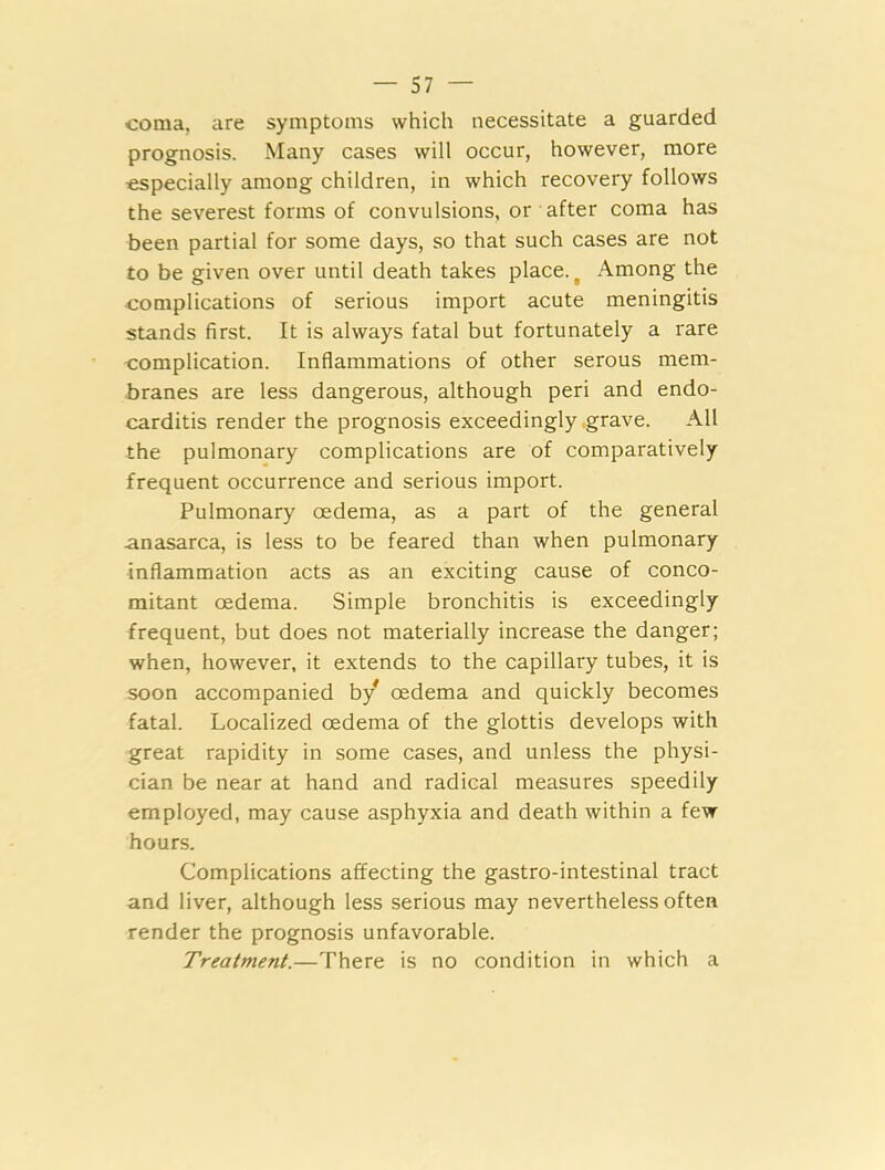 coma, are symptoms which necessitate a guarded prognosis. Many cases will occur, however, more •especially among children, in which recovery follows the severest forms of convulsions, or after coma has been partial for some days, so that such cases are not to be given over until death takes place. t Among the complications of serious import acute meningitis stands first. It is always fatal but fortunately a rare complication. Inflammations of other serous mem- branes are less dangerous, although peri and endo- carditis render the prognosis exceedingly .grave. All the pulmonary complications are of comparatively frequent occurrence and serious import. Pulmonary oedema, as a part of the general anasarca, is less to be feared than when pulmonary inflammation acts as an exciting cause of conco- mitant oedema. Simple bronchitis is exceedingly frequent, but does not materially increase the danger; when, however, it extends to the capillary tubes, it is soon accompanied by oedema and quickly becomes fatal. Localized oedema of the glottis develops with great rapidity in some cases, and unless the physi- cian be near at hand and radical measures speedily employed, may cause asphyxia and death within a few hours. Complications affecting the gastro-intestinal tract and liver, although less serious may nevertheless often render the prognosis unfavorable. Treatment.—There is no condition in which a