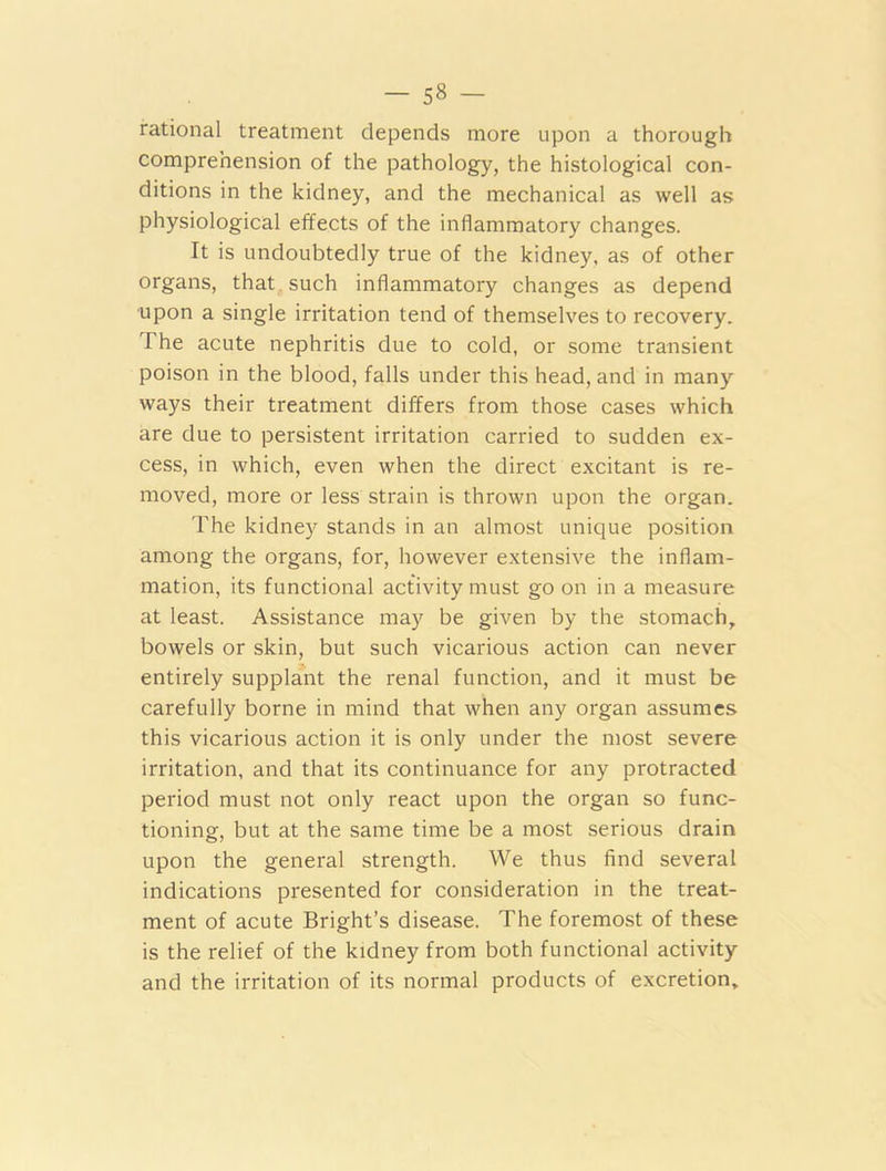 rational treatment depends more upon a thorough comprehension of the pathology, the histological con- ditions in the kidney, and the mechanical as well as physiological effects of the inflammatory changes. It is undoubtedly true of the kidney, as of other organs, that such inflammatory changes as depend upon a single irritation tend of themselves to recovery. The acute nephritis due to cold, or some transient poison in the blood, falls under this head, and in many ways their treatment differs from those cases which are due to persistent irritation carried to sudden ex- cess, in which, even when the direct excitant is re- moved, more or less strain is thrown upon the organ. The kidney stands in an almost unique position among the organs, for, however extensive the inflam- mation, its functional activity must go on in a measure at least. Assistance may be given by the stomach, bowels or skin, but such vicarious action can never entirely supplant the renal function, and it must be carefully borne in mind that when any organ assumes this vicarious action it is only under the most severe irritation, and that its continuance for any protracted period must not only react upon the organ so func- tioning, but at the same time be a most serious drain upon the general strength. We thus find several indications presented for consideration in the treat- ment of acute Bright’s disease. The foremost of these is the relief of the kidney from both functional activity and the irritation of its normal products of excretion.