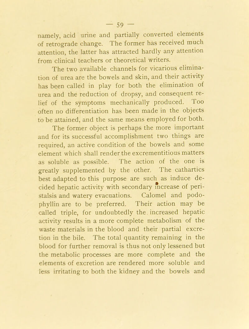 namely, acid urine and partially converted elements of retrograde change. The former has received much attention, the latter has attracted hardly any attention from clinical teachers or theoretical writers. The two available channels for vicarious elimina- tion of urea are the bowels and skin, and their activity has been called in play for both the elimination of urea and the reduction of dropsy, and consequent re- lief of the symptoms mechanically produced. Too often no differentiation has been made in the objects to be attained, and the same means employed for both. The former object is perhaps the more important and for its successful accomplishment two things are required, an active condition of the bowels and some element which shall render the excrementitious matters as soluble as possible. The action of the one is greatly supplemented by the other. The cathartics best adapted to this purpose are such as induce de- cided hepatic activity with secondary increase of peri- stalsis and watery evacuations. Calomel and podo- phyllin are to be preferred. Their action may be called triple, for undoubtedly the. increased hepatic activity results in a more complete metabolism of the waste materials in the blood and their partial excre- tion in the bile. The total quantity remaining in the blood for further removal is thus not only lessened but the metabolic processes are more complete and the elements of excretion are rendered more soluble and less irritating to both the kidney and the bowels and