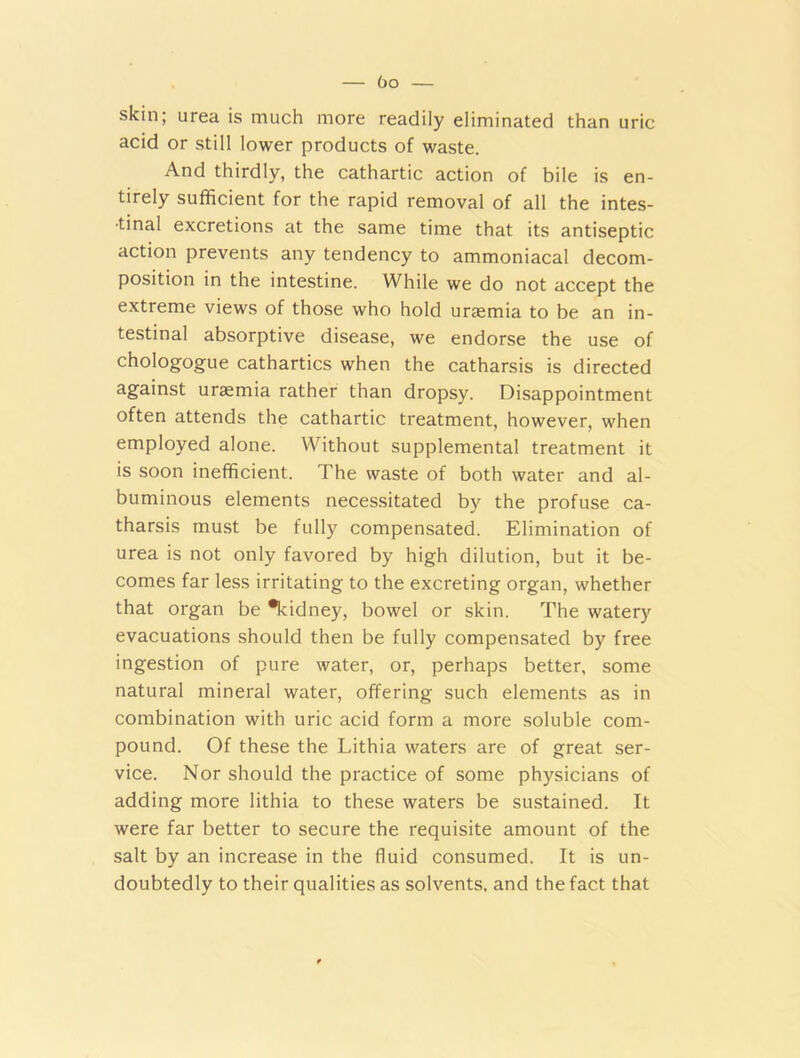 bo skin; urea is much more readily eliminated than uric acid or still lower products of waste. And thirdly, the cathartic action of bile is en- tirely sufficient for the rapid removal of all the intes- tinal excretions at the same time that its antiseptic action prevents any tendency to ammoniacal decom- position in the intestine. While we do not accept the extreme views of those who hold uraemia to be an in- testinal absorptive disease, we endorse the use of chologogue cathartics when the catharsis is directed against uraemia rather than dropsy. Disappointment often attends the cathartic treatment, however, when employed alone. Without supplemental treatment it is soon inefficient. The waste of both water and al- buminous elements necessitated by the profuse ca- tharsis must be fully compensated. Elimination of urea is not only favored by high dilution, but it be- comes far less irritating to the excreting organ, whether that organ be *kidney, bowel or skin. The watery evacuations should then be fully compensated by free ingestion of pure water, or, perhaps better, some natural mineral water, offering such elements as in combination with uric acid form a more soluble com- pound. Of these the Lithia waters are of great ser- vice. Nor should the practice of some physicians of adding more lithia to these waters be sustained. It were far better to secure the requisite amount of the salt by an increase in the fluid consumed. It is un- doubtedly to their qualities as solvents, and the fact that
