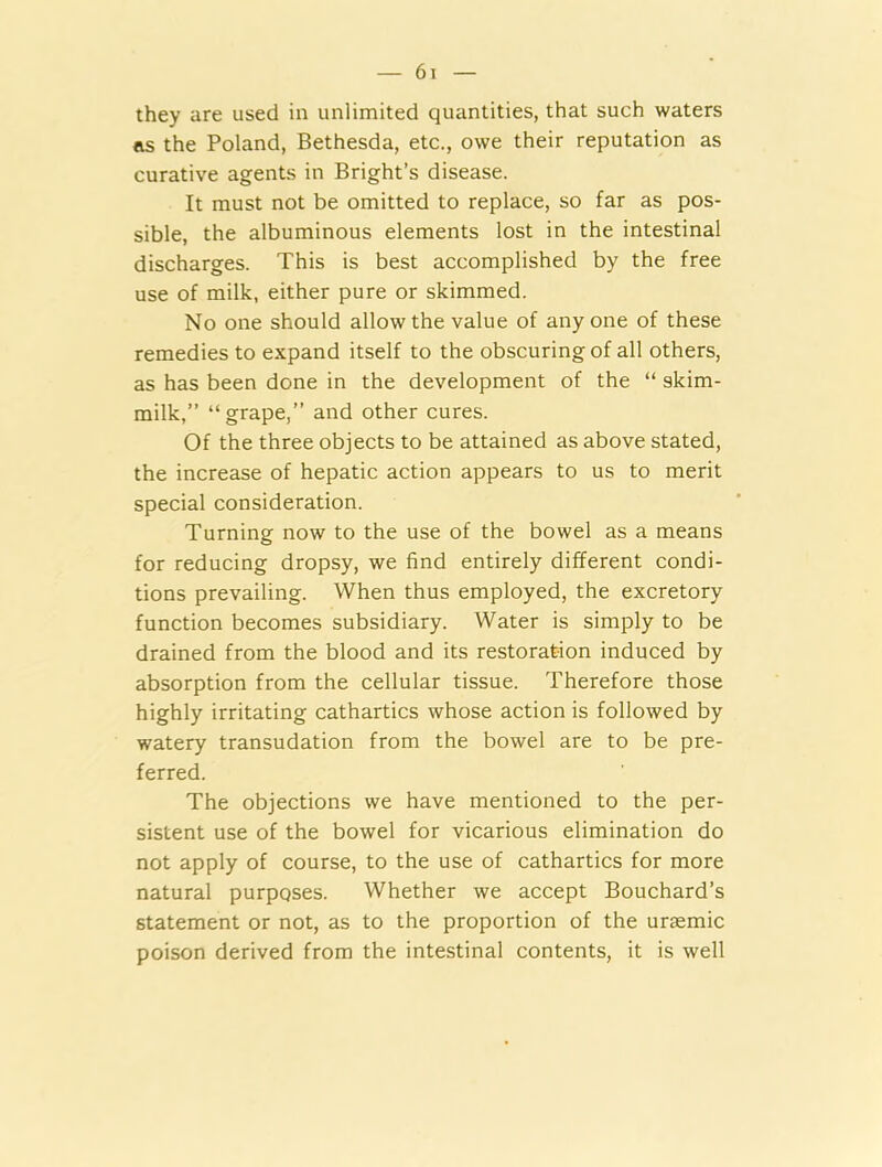 they are used in unlimited quantities, that such waters ns the Poland, Bethesda, etc., owe their reputation as curative agents in Bright’s disease. It must not be omitted to replace, so far as pos- sible, the albuminous elements lost in the intestinal discharges. This is best accomplished by the free use of milk, either pure or skimmed. No one should allow the value of anyone of these remedies to expand itself to the obscuring of all others, as has been done in the development of the “ skim- milk,” “grape,” and other cures. Of the three objects to be attained as above stated, the increase of hepatic action appears to us to merit special consideration. Turning now to the use of the bowel as a means for reducing dropsy, we find entirely different condi- tions prevailing. When thus employed, the excretory function becomes subsidiary. Water is simply to be drained from the blood and its restoration induced by absorption from the cellular tissue. Therefore those highly irritating cathartics whose action is followed by watery transudation from the bowel are to be pre- ferred. The objections we have mentioned to the per- sistent use of the bowel for vicarious elimination do not apply of course, to the use of cathartics for more natural purposes. Whether we accept Bouchard’s statement or not, as to the proportion of the uraemic poison derived from the intestinal contents, it is well
