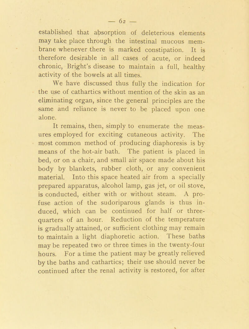 established that absorption of deleterious elements may take place through the intestinal mucous mem- brane whenever there is marked constipation. It is therefore desirable in all cases of acute, or indeed chronic, Bright’s disease to maintain a full, healthy activity of the bowels at all times. We have discussed thus fully the indication for the use of cathartics without mention of the skin as an eliminating organ, since the general principles are the same and reliance is never to be placed upon one alone. It remains, then, simply to enumerate the meas- ures employed for exciting cutaneous activity. The most common method of producing diaphoresis is by means of the hot-air bath. The patient is placed in bed, or on a chair, and small air space made about his body by blankets, rubber cloth, or any convenient material. Into this space heated air from a specially prepared apparatus, alcohol lamp, gas jet, or oil stove, is conducted, either with or without steam. A pro- fuse action of the sudoriparous glands is thus in- duced, which can be continued for half or three- quarters of an hour. Reduction of the temperature is gradually attained, or sufficient clothing may remain to maintain a light diaphoretic action. These baths may be repeated two or three times in the twenty-foui hours. For a time the patient may be greatly relieved by the baths and cathartics; their use should never be continued after the renal activity is restored, for after