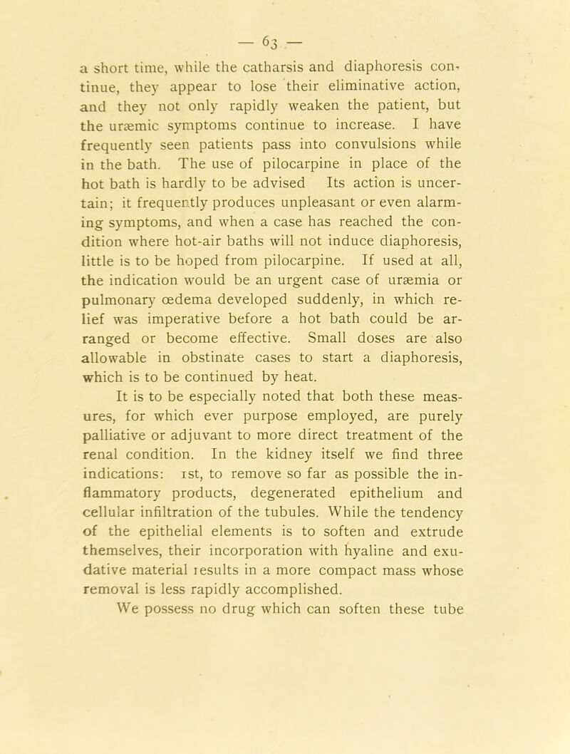 a short time, while the catharsis and diaphoresis con- tinue, they appear to lose their eliminative action, and they not only rapidly weaken the patient, but the unemic symptoms continue to increase. I have frequently seen patients pass into convulsions while in the bath. The use of pilocarpine in place of the hot bath is hardly to be advised Its action is uncer- tain; it frequently produces unpleasant or even alarm- ing symptoms, and when a case has reached the con- dition where hot-air baths will not induce diaphoresis, little is to be hoped from pilocarpine. If used at all, the indication would be an urgent case of uraemia or pulmonary oedema developed suddenly, in which re- lief was imperative before a hot bath could be ar- ranged or become effective. Small doses are also allowable in obstinate cases to start a diaphoresis, which is to be continued by heat. It is to be especially noted that both these meas- ures, for which ever purpose employed, are purely palliative or adjuvant to more direct treatment of the renal condition. In the kidney itself we find three indications: ist, to remove so far as possible the in- flammatory products, degenerated epithelium and cellular infiltration of the tubules. While the tendency of the epithelial elements is to soften and extrude themselves, their incorporation with hyaline and exu- dative material Jesuits in a more compact mass whose removal is less rapidly accomplished. We possess no drug which can soften these tube