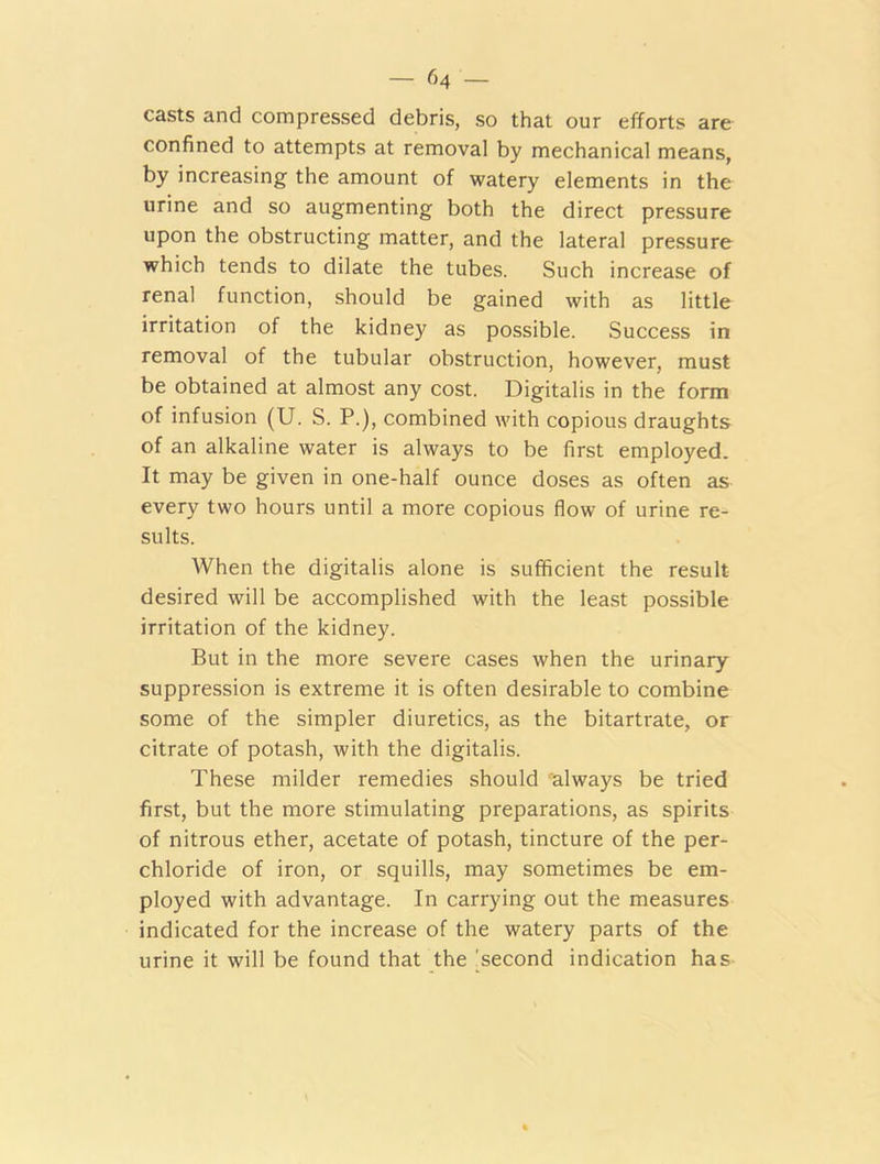 are casts and compressed debris, so that our efforts confined to attempts at removal by mechanical means, by increasing the amount of watery elements in the urine and so augmenting both the direct pressure upon the obstructing matter, and the lateral pressure which tends to dilate the tubes. Such increase of renal function, should be gained with as little irritation of the kidney as possible. Success in removal of the tubular obstruction, however, must be obtained at almost any cost. Digitalis in the form of infusion (U. S. P.), combined with copious draughts of an alkaline water is always to be first employed. It may be given in one-half ounce doses as often as every two hours until a more copious flow of urine re- sults. When the digitalis alone is sufficient the result desired will be accomplished with the least possible irritation of the kidney. But in the more severe cases when the urinary suppression is extreme it is often desirable to combine some of the simpler diuretics, as the bitartrate, or citrate of potash, with the digitalis. These milder remedies should always be tried first, but the more stimulating preparations, as spirits of nitrous ether, acetate of potash, tincture of the per- chloride of iron, or squills, may sometimes be em- ployed with advantage. In carrying out the measures indicated for the increase of the watery parts of the urine it will be found that the second indication has