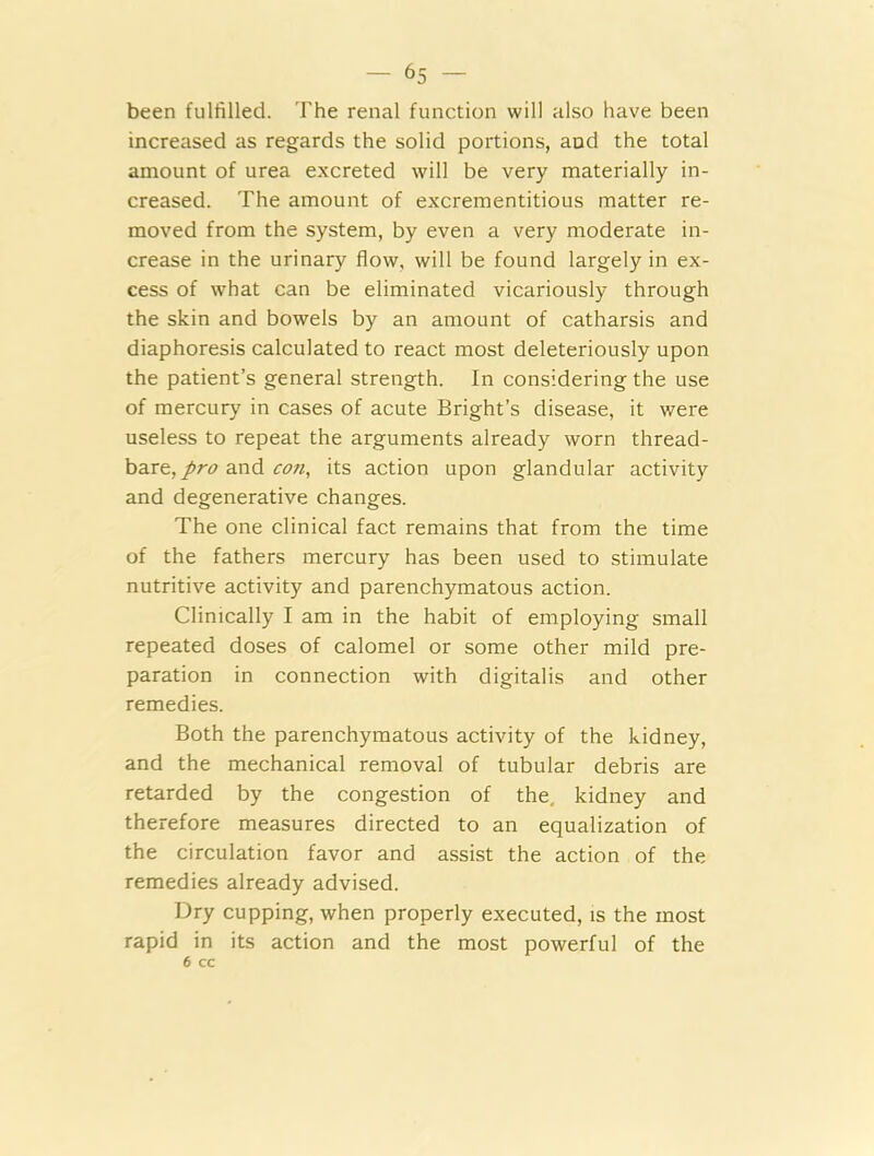 been fulfilled. The renal function will also have been increased as regards the solid portions, and the total amount of urea excreted will be very materially in- creased. The amount of excrementitious matter re- moved from the system, by even a very moderate in- crease in the urinary flow, will be found largely in ex- cess of what can be eliminated vicariously through the skin and bowels by an amount of catharsis and diaphoresis calculated to react most deleteriously upon the patient’s general strength. In considering the use of mercury in cases of acute Bright’s disease, it were useless to repeat the arguments already worn thread- bare, pro and con, its action upon glandular activity and degenerative changes. The one clinical fact remains that from the time of the fathers mercury has been used to stimulate nutritive activity and parenchymatous action. Clinically I am in the habit of employing small repeated doses of calomel or some other mild pre- paration in connection with digitalis and other remedies. Both the parenchymatous activity of the kidney, and the mechanical removal of tubular debris are retarded by the congestion of the, kidney and therefore measures directed to an equalization of the circulation favor and assist the action of the remedies already advised. Dry cupping, when properly executed, is the most rapid in its action and the most powerful of the 6 cc