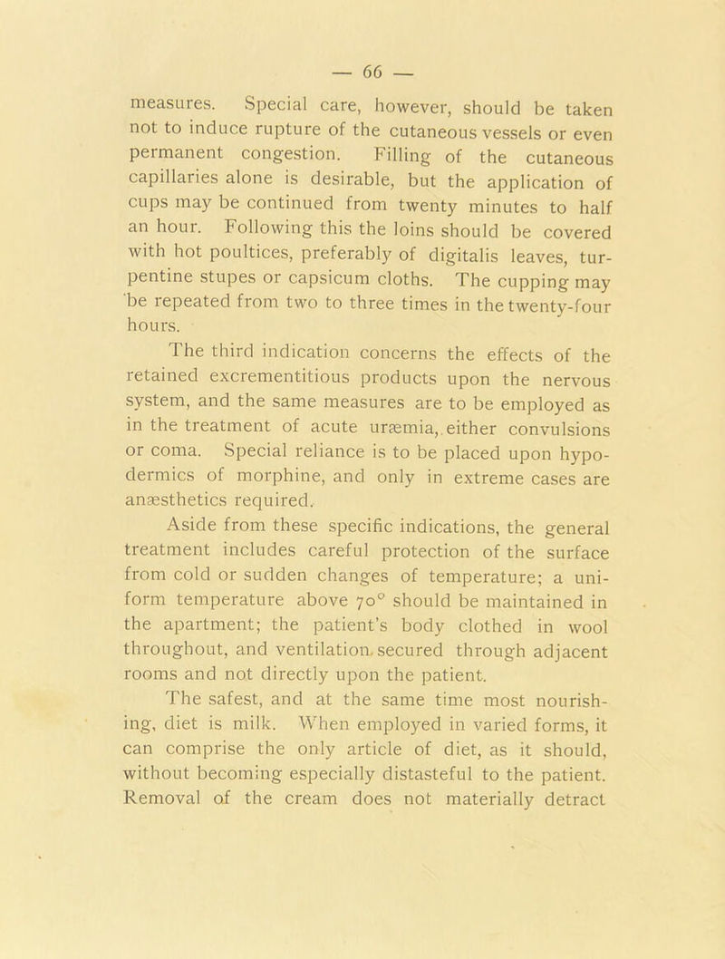 measures. Special care, however, should be taken not to induce rupture of the cutaneous vessels or even permanent congestion. Filling of the cutaneous capillaries alone is desirable, but the application of cups may be continued from twenty minutes to half an hour. Following this the loins should be covered with hot poultices, preferably of digitalis leaves, tur- pentine stupes or capsicum cloths. The cupping may be lepeated from two to three times in the twenty-four hours. The third indication concerns the effects of the retained excrementitious products upon the nervous system, and the same measures are to be employed as in the treatment of acute uraemia,, either convulsions or coma. Special reliance is to be placed upon hypo- dermics of morphine, and only in extreme cases are anaesthetics required. Aside from these specific indications, the general treatment includes careful protection of the surface from cold or sudden changes of temperature; a uni- form temperature above 70° should be maintained in the apartment; the patient’s body clothed in wool throughout, and ventilation, secured through adjacent rooms and not directly upon the patient. The safest, and at the same time most nourish- ing, diet is milk. When employed in varied forms, it can comprise the only article of diet, as it should, without becoming especially distasteful to the patient. Removal of the cream does not materially detract