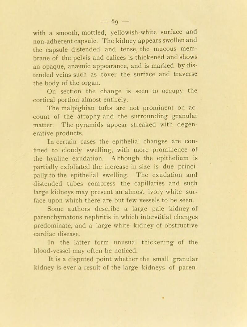 with a smooth, mottled, yellowish-white surface and non-adherent capsule. The kidney appears swollen and the capsule distended and tense, the mucous mem- brane of the pelvis and calices is thickened and shows an opaque, anEemic appearance, and is marked by dis- tended veins such as cover the surface and traverse the body of the organ. On section the change is seen to occupy the cortical portion almost entirely. The malpighian tufts are not prominent on ac- count of the atrophy and the surrounding granular matter. The pyramids appear streaked with degen- erative products. In certain cases the epithelial changes are con- fined to cloudy swelling, with more prominence of the hyaline exudation. Although the epithelium is partially exfoliated the increase in size is due princi- pally to the epithelial swelling. The exudation and distended tubes compress the capillaries and such large kidneys may present an almost ivory white sur- face upon which there are but few vessels to be seen. Some authors describe a large pale kidney of parenchymatous nephritis in which interstitial changes predominate, and a large white kidney of obstructive cardiac disease. In the latter form unusual thickening of the blood-vessel may often be noticed. It is a disputed point whether the small granular kidney is ever a result of the large kidneys of pareti-