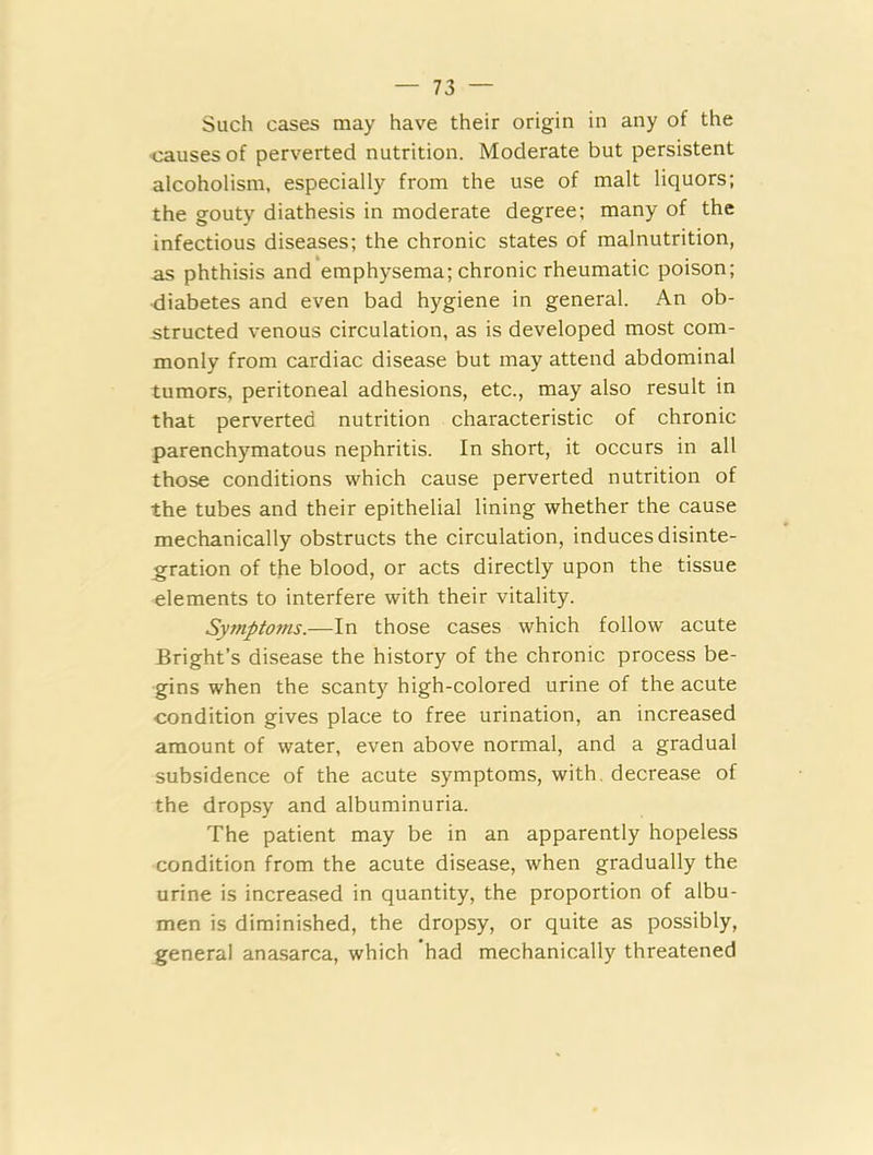Such cases may have their origin in any of the causes of perverted nutrition. Moderate but persistent alcoholism, especially from the use of malt liquors; the gouty diathesis in moderate degree; many of the infectious diseases; the chronic states of malnutrition, as phthisis and emphysema; chronic rheumatic poison; ■diabetes and even bad hygiene in general. An ob- structed venous circulation, as is developed most com- monly from cardiac disease but may attend abdominal tumors, peritoneal adhesions, etc., may also result in that perverted nutrition characteristic of chronic parenchymatous nephritis. In short, it occurs in all those conditions which cause perverted nutrition of the tubes and their epithelial lining whether the cause mechanically obstructs the circulation, induces disinte- gration of the blood, or acts directly upon the tissue elements to interfere with their vitality. Symptoms.—In those cases which follow acute Bright’s disease the history of the chronic process be- gins when the scanty high-colored urine of the acute condition gives place to free urination, an increased amount of water, even above normal, and a gradual subsidence of the acute symptoms, with, decrease of the dropsy and albuminuria. The patient may be in an apparently hopeless condition from the acute disease, when gradually the urine is increased in quantity, the proportion of albu- men is diminished, the dropsy, or quite as possibly, general anasarca, which had mechanically threatened
