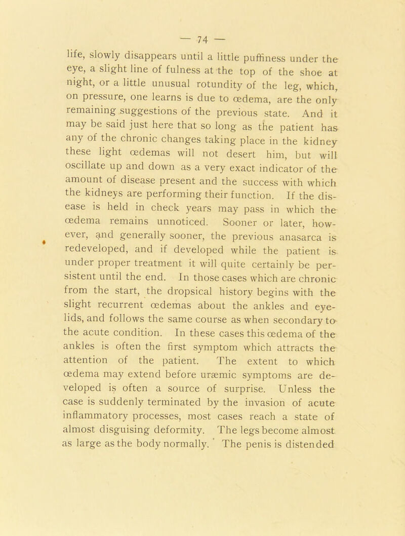 life, slowly disappears until a little puffiness under the eye, a slight line of fulness at the top of the shoe at night, or a little unusual rotundity of the leg, which, on pressuie, one learns is due to oedema, are the only remaining suggestions of the previous state. And it may be said just here that so long as the patient has any of the chronic changes taking place in the kidney these light oedemas will not desert him, but will oscillate up and down as a very exact indicator of the amount of disease present and the success with which the kidneys are performing their function. If the dis- ease is held in check years may pass in which the oedema remains unnoticed. Sooner or later, how- ever, and generally sooner, the previous anasarca is redeveloped, and if developed while the patient is under proper treatment it will quite certainly be per- sistent until the end. In those cases which are chronic from the start, the dropsical history begins with the slight recurrent oedemas about the ankles and eye- lids, and follows the same course as when secondary to the acute condition. In these cases this oedema of the ankles is often the first symptom which attracts the attention of the patient. The extent to which oedema may extend before ursemic symptoms are de- veloped is often a source of surprise. Unless the case is suddenly terminated by the invasion of acute inflammatory processes, most cases reach a state of almost disguising deformity. The legs become almost as large as the body normally. ' The penis is distended