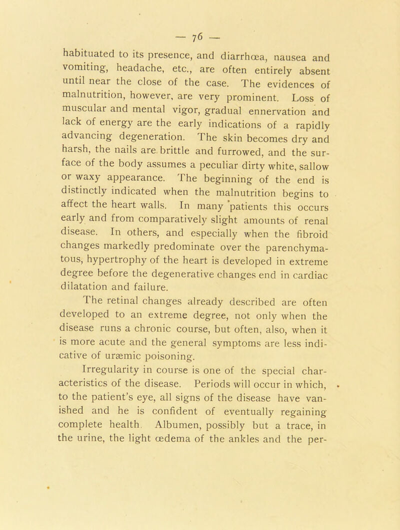 habituated to its presence, and diarrhoea, nausea and vomiting, headache, etc., are often entirely absent until near the close of the case. The evidences of malnutrition, however, are very prominent. Loss of muscular and mental vigor, gradual ennervation and lack of energy are the early indications of a rapidly advancing degeneration. The skin becomes dry and harsh, the nails are brittle and furrowed, and the sur- face of the body assumes a peculiar dirty white, sallow or waxy appearance. The beginning of the end is distinctly indicated when the malnutrition begins to affect the heart walls. In many patients this occurs early and from comparatively slight amounts of renal disease. In others, and especially when the fibroid changes markedly predominate over the parenchyma- tous, hypertrophy of the heart is developed in extreme degree before the degenerative changes end in cardiac dilatation and failure. The retinal changes already described are often developed to an extreme degree, not only when the disease runs a chronic course, but often, also, when it is more acute and the general symptoms are less indi- cative of uraemic poisoning. Irregularity in course is one of the special char- acteristics of the disease. Periods will occur in which, . to the patient’s eye, all signs of the disease have van- ished and he is confident of eventually regaining complete health. Albumen, possibly but a trace, in the urine, the light cedema of the ankles and the per-