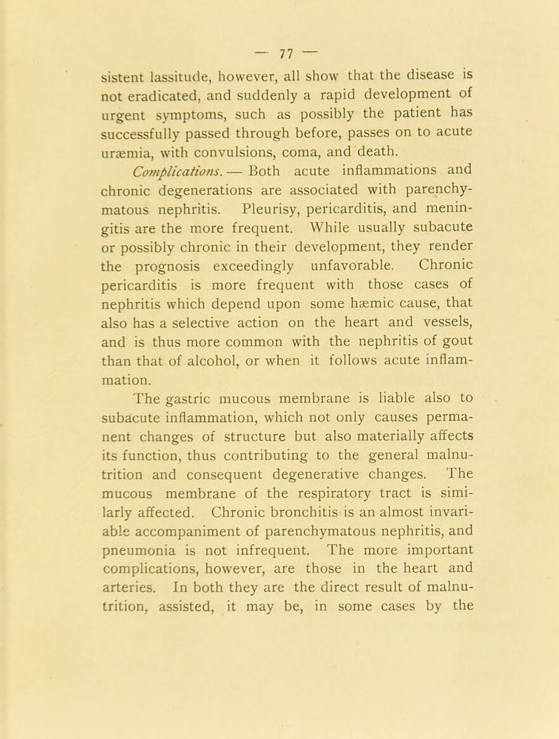 sistent lassitude, however, all show that the disease is not eradicated, and suddenly a rapid development of urgent symptoms, such as possibly the patient has successfully passed through before, passes on to acute urtemia, with convulsions, coma, and death. Complications. — Both acute inflammations and chronic degenerations are associated with parenchy- matous nephritis. Pleurisy, pericarditis, and menin- gitis are the more frequent. While usually subacute or possibly chronic in their development, they render the prognosis exceedingly unfavorable. Chronic pericarditis is more frequent with those cases of nephritis which depend upon some hsemic cause, that also has a selective action on the heart and vessels, and is thus more common with the nephritis of gout than that of alcohol, or when it follows acute inflam- mation. The gastric mucous membrane is liable also to subacute inflammation, which not only causes perma- nent changes of structure but also materially affects its function, thus contributing to the general malnu- trition and consequent degenerative changes. The mucous membrane of the respiratory tract is simi- larly affected. Chronic bronchitis is an almost invari- able accompaniment of parenchymatous nephritis, and pneumonia is not infrequent. The more important complications, however, are those in the heart and arteries. In both they are the direct result of malnu- trition, assisted, it may be, in some cases by the