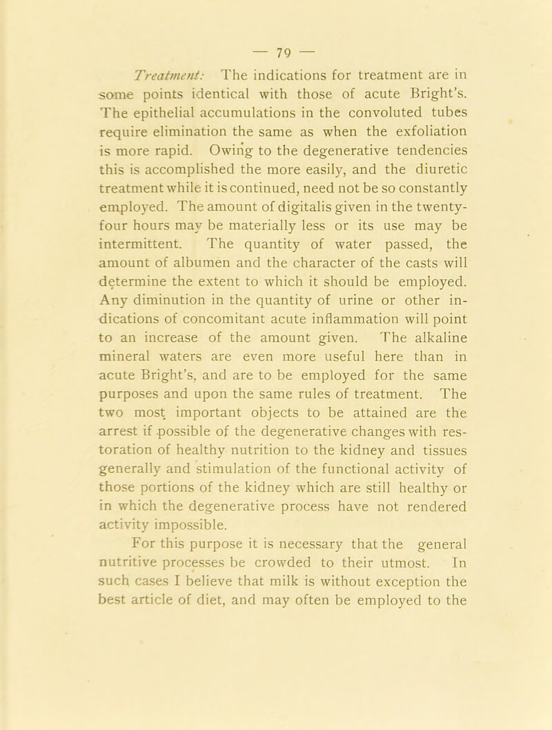 Treatment: The indications for treatment are in some points identical with those of acute Bright’s. The epithelial accumulations in the convoluted tubes require elimination the same as when the exfoliation is more rapid. Owing to the degenerative tendencies this is accomplished the more easily, and the diuretic treatment while it is continued, need not be so constantly employed. The amount of digitalis given in the twenty- four hours may be materially less or its use may be intermittent. The quantity of water passed, the amount of albumen and the character of the casts will determine the extent to which it should be employed. Any diminution in the quantity of urine or other in- dications of concomitant acute inflammation will point to an increase of the amount given. The alkaline mineral waters are even more useful here than in acute Bright’s, and are to be employed for the same purposes and upon the same rules of treatment. The two most important objects to be attained are the arrest if .possible of the degenerative changes with res- toration of healthy nutrition to the kidney and tissues generally and stimulation of the functional activity of those portions of the kidney which are still healthy or in which the degenerative process have not rendered activity impossible. For this purpose it is necessary that the general nutritive processes be crowded to their utmost. In such cases I believe that milk is without exception the best article of diet, and may often be employed to the