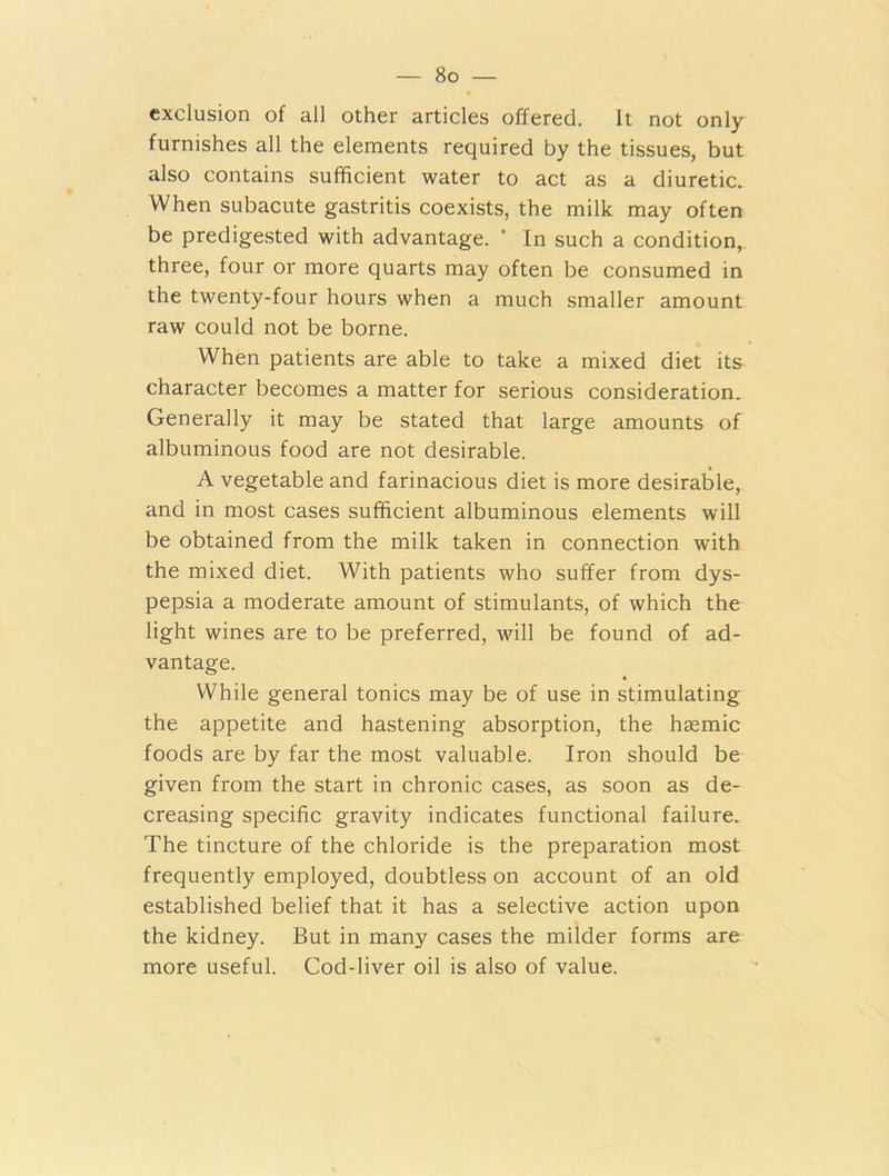exclusion of all other articles offered. It not only furnishes all the elements required by the tissues, but also contains sufficient water to act as a diuretic. When subacute gastritis coexists, the milk may often be predigested with advantage. * In such a condition, three, four or more quarts may often be consumed in the twenty-four hours when a much smaller amount raw could not be borne. When patients are able to take a mixed diet its character becomes a matter for serious consideration. Generally it may be stated that large amounts of albuminous food are not desirable. A vegetable and farinacious diet is more desirable, and in most cases sufficient albuminous elements will be obtained from the milk taken in connection with the mixed diet. With patients who suffer from dys- pepsia a moderate amount of stimulants, of which the light wines are to be preferred, will be found of ad- vantage. While general tonics may be of use in stimulating the appetite and hastening absorption, the haemic foods are by far the most valuable. Iron should be given from the start in chronic cases, as soon as de- creasing specific gravity indicates functional failure. The tincture of the chloride is the preparation most frequently employed, doubtless on account of an old established belief that it has a selective action upon the kidney. But in many cases the milder forms are more useful. Cod-liver oil is also of value.